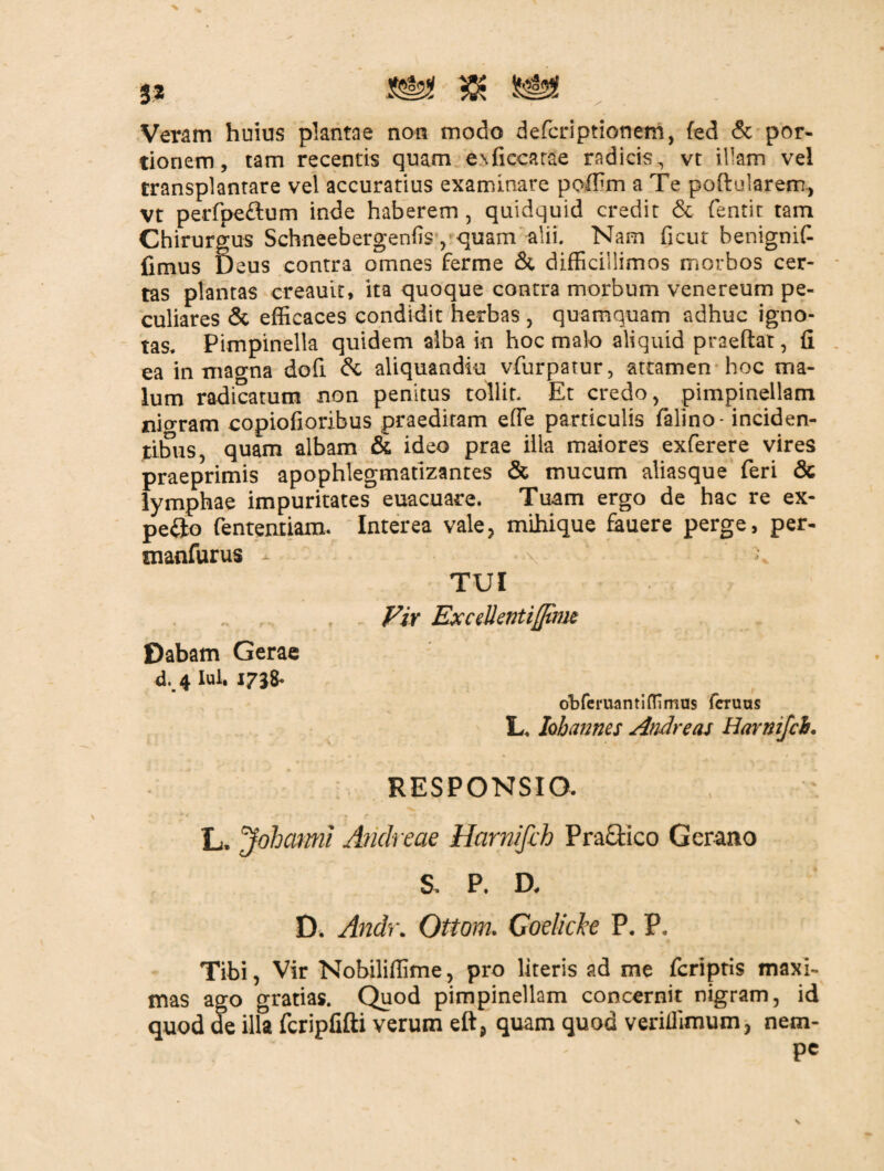 Veram huius plantae non modo defcriptionem, fed & por¬ tionem, tam recentis quam e^ficearae radicis, vt illam vel transplantare vel accuratius examinare poffim a Te poftularem, Vt perfpe&um inde haberem , quidquid credit & fentit tam Chirurgus Schneebergenfis, quam alii. Nam ficut benignif- fimus Deus contra omnes ferme & difficillimos morbos cer¬ tas plantas creauit, ita quoque contra morbum venereum pe¬ culiares & efficaces condidit herbas , quamquam adhuc igno¬ tas. Pimpinella quidem alba in hoc malo aliquid praeftat, Q ea in magna dofi & aliquandiu vfurpatur, attamen hoc ma¬ lum radicatum non penitus tollit. Et credo, ^ pimpinellam nioram copiofioribus praeditam effe particulis falino- inciden¬ tibus, quam albam & ideo prae illa maiores exferere vires praeprimis apophlegmatlzantes & mucum aliasque feri & lymphae impuritates euacuare. Tuam ergo de hac re ex- pefjo fentenriam. Interea vale, mihique fauere perge, per- snanfurus - \ TUI . - Fir ExceUentifftnic Dabam Gerae d. 4 lul« J73& obferuantiffimus feruus L. hhanms Andre as Harnifcb. RESPONSIO. L, Johatmi Andreae Harnifch Praftico G erano & P. D, D. Andr. Ottom. Goelicke P. P. Tibi, Vir Nobiliffime, pro literis ad me fcriptis maxi¬ mas ago gratias. Quod pimpinellam concernit nigram, id quod de illa fcripfifti verum eft, quam quod veriffimum, nem- Pc