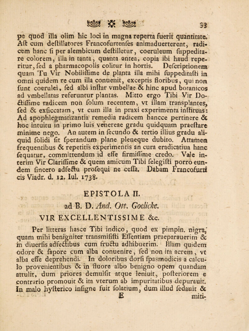 \ pe quod illa olim hic loci in magna reperta fuerit quantitate* Aft cum deftillatores Francofurtenfes animaduerterent, radi¬ cem hanc li per alembicum deftilletur, coeruleum (uppedita- re colorem, ilia in tanta, quanta antea, copia ibi haud repe¬ titur, fed a pharmacopolis colitur in hortis. Defeci ptionem quam Tu Vir Nobiliflime de planta illa mihi fuppeditafti in omni quidem re cum illa conuenit, exceptis floribus, qui non fune coerulei* fed albi inftar vmbellae & hinc apud boranicos ad vmbellatas referuntur plantas. Mitto ergo Tibi Vir Do- fliffime radicem non foIum recentem, vt illam transplantes* fed & exficcatam, vt cum illa in praxi experimenta inffituas: Ad apophlegmatizantia' remedia radicem faancce pertinere & hoc intuitu in primo luis veoereae gradu quidquam praeftare minime nego* An autem in fecundo & tertio illius gradu ali» quid folidi fit fperandum plane pleoeque dubito* Attamen frequentibus & repetitis experimentis an cura eradicatiua hanc fequatur* committendum id effe firmiflime credo. Vale in- terim Vir Clariflime & quem amicum Tibi felegifti porro eun¬ dem {incero adfeftu profequi ne ceffa* Dabam Francofurti cis Viadr, d. 12, IuL 1738* EPISTOLA n. ad B. D. And. Ott. Godicbe. VIR EXCELLENTISSIME &c. Per litteras hasce Tibi indico, quod ex pimpin. nigra,' quam mihi benigni ter transmififti Effentiam praeparauerim & in diuerfis adfedlibus cum fru£hi adhibuerim. Illam quidem odore & fapore cum alba conuenire, fed non ita acrem, vt alba effe deprehendi. In doloribus dorfi fpasmodicis a calcu¬ lo provenientibus & in fluore albo benigno opem quandam attulit, dum priores demulfit atque leniuit, pofteriorem e contrario promouit & ita vterum ab impuritatibus depuraum In malo hyfterico infigne fuit folatium, dum illud fedauit & E miti-