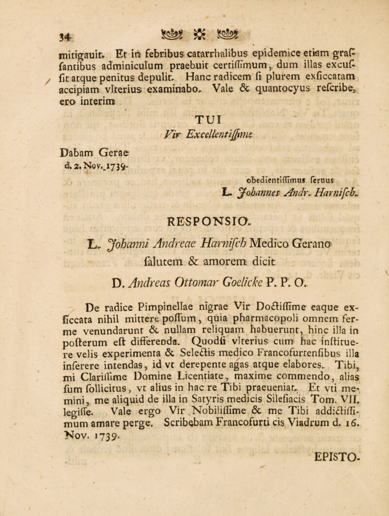 mitigauit* Et in febribus catarrhalibus epidemice etkm grafi fantibus adminiculum praebuit certitfimum, dum illas excufi fit atque penitus depulit- Hanc radicem fi plurem exficcatam accipiam vlterius examinabo* Vale & quantocyus refcribe, ero interim TUI Vir ExcellentiJJmit Dabam Gerae d, 2. Nov,J739~ oBedientiflrmur femus L jfobanne$ Andr- Harnifcb* RESPONSIO. I*. ^oh anni Andreae Harnifch Medica Gerana falutem & amorem dicit: D. Andreas. Ottomar Goelicke P. F. O. De radice Pimpinellae nigrae Vir Do&iflime eaque ex- ficcata nihil mittere poffum, quia pharmacopoli omnem fer- me venundarunt & nullam reliquam habuerunt, hinc illa in pofierum eft differenda. Quodfi vlterius cum hac inftitue- re velis experimenta & Sele&is medico Francofurtenfibus illa inferere intendas, id vt derepente agas atque elabores.. Tibi, mi Clarifiime Domine Licentiate, maxime commendo, alias fum follicitus, vt alius in haere Tibi praeuenian Et vti me¬ mini, me aliquid de illa in Satyris medicis Sileliacis Tom. VII. legitfe. Vale ergo Vir Nobiliflime & me Tibi addi&itfb mum amare perge. Scribebam Francofurti cis Viadrum d. 16. Nov. »739. EPISTO-