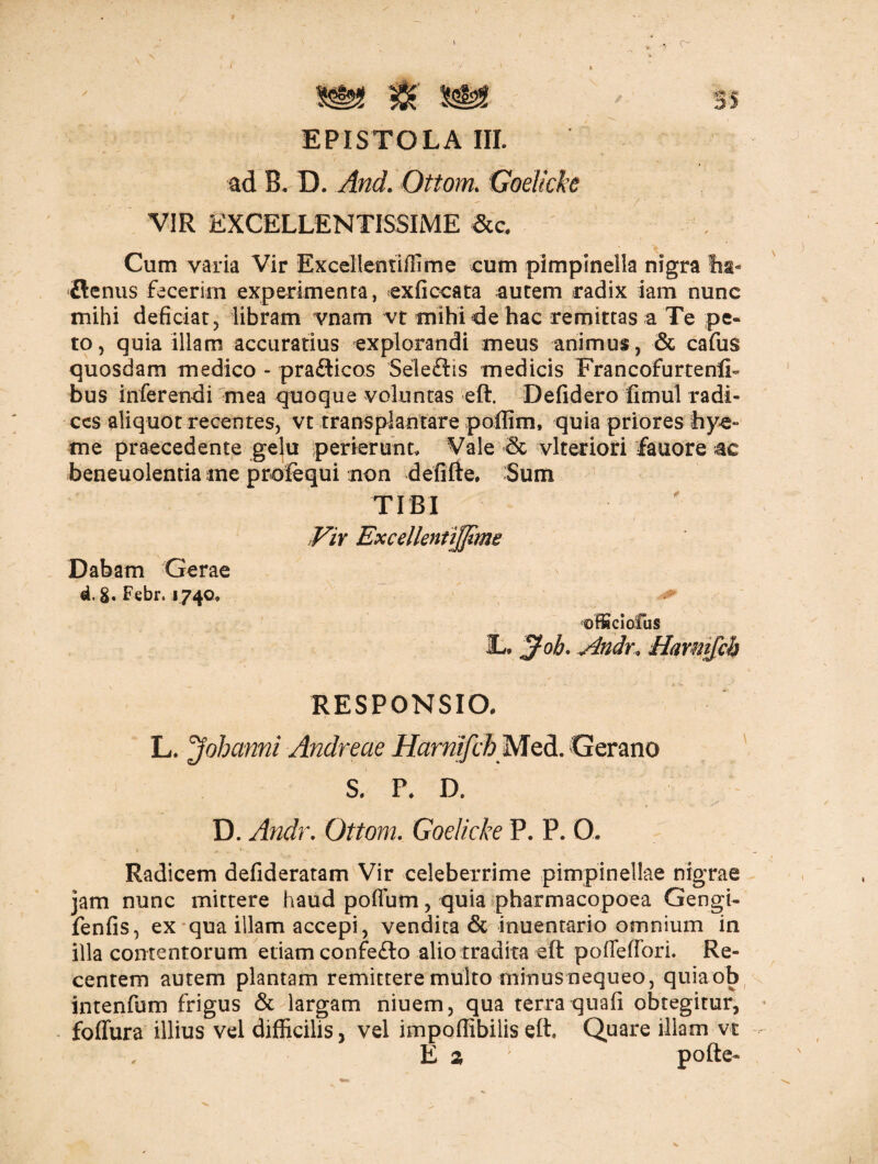 I » f • *y • x ^ ^ 35 EPISTOLA III. ad B. D. And. Ottom. Goelkke VIR EXCELLENTISSIME &c. Cum varia Vir Excellentiffime cum pimpinella nigra lia- £lenus fecerim experimenta, exficcata autem radix iam nunc mihi deficiat, libram vnam vt mihi de hac remittas a Te pe« to, quia illam accuratius explorandi meus animus, & cafus quosdam medico - pra&icos Seleftis medicis FrancofurtenlL bus inferendi mea quoque voluntas eft. Defidero fimul radi¬ ces aliquot recentes, vt transplantare poffim, quia priores bye» me praecedente gelu perierunt. Vale & vlteriori fauore ac beneuolentia ine prolequi non defifte. Sum TIBI Vir ExcellentiJJime Dabam Gerae d. 8» Febr. 1740, offici olus L. Joh. Anch\ Harmjch RESPONSIO. L. Johanni Andreae HarnifchMQd. Gerano S. P, D. D. Andr. Ottom. Goelicke P. P. O. Radicem defideratam Vir celeberrime pimpinellae nigrae jam nunc mittere haud pofium, quia pharmacopoea Gengi- fenfis, ex qua illam accepi, vendita & inuentario omnium in illa contentorum etiam confefto alio tradita eft pofleffori. Re¬ centem autem plantam remittere multo minus nequeo, quia ob intenfum frigus & largam niuem, qua terra quafi obtegitur, foffura illius vel difficilis, vel impoffibilis eft» Quare illam vt E 2 pofte-