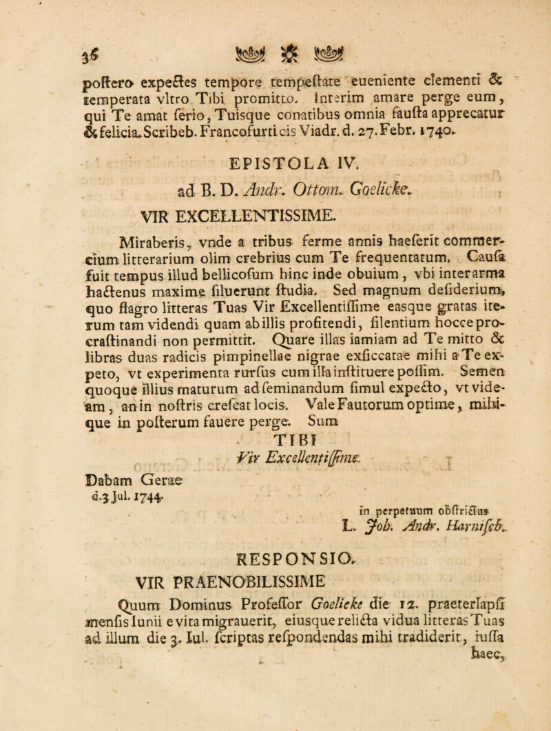 poRero expefles tempore tempeftate eueniente clementi & temperata vitro Tibi promitto. Interim amare perge eum, qui Te amat ferio,Tuisque conatibus omnia fauftaapprecatur &£elicia»Scribeb.FrancQfunicis Viadr.d, 27.Febr, 1740* EPISTOLA IV. ad B. D. Andu Ottom. Goelicke. VIR EXCELLENTISSIME. Miraberis y vode a tribus ferme annis haeferit commer¬ cium litterarium olim crebrius cum Te frequentatum, Caufa fuit tempus illud bellicofum hinc inde obuium , vbi inter arma ha&enus maxime filuerunt ftudia. Sed magnum defiderium, quo flagro litteras Tuas Vir Excellentiflime e asque gratas ite¬ rum tam videndi quam ab illis profitendi, Alentium hoccepro- craftinandi non permittit. Quare illas iamiam ad Te mitto & libras duas radicis pimpinellae nigrae exflccatae mihi a Te ex¬ peto, vt experimenta rurfus cum illa irrftituere poliim. Semen quoque illius maturum adfeminandum fimul expeflo, vt vide* ara, an in noftris crefeat locis. Vale Fautorum optime, mihi- que in poflerum fauere perge. Sum TIBI Vir Excellentifftme. • ? Dabam Ger&e I744* in perpetuum oBftri&aif- L. jfoh. Anch\ HarnifcBL RESPONSIO. VIR PRAENOBILISSIME Quum Dominus Profeffor Goelieke die 12. praeterlapiT menfislunii e vita migrauerit, eiusquerelifta vidua litteras Tuas ad illum die Xul. fcriptas refpondendas mihi tradiderit, iufla haec,, •* _ . 1 * . 4