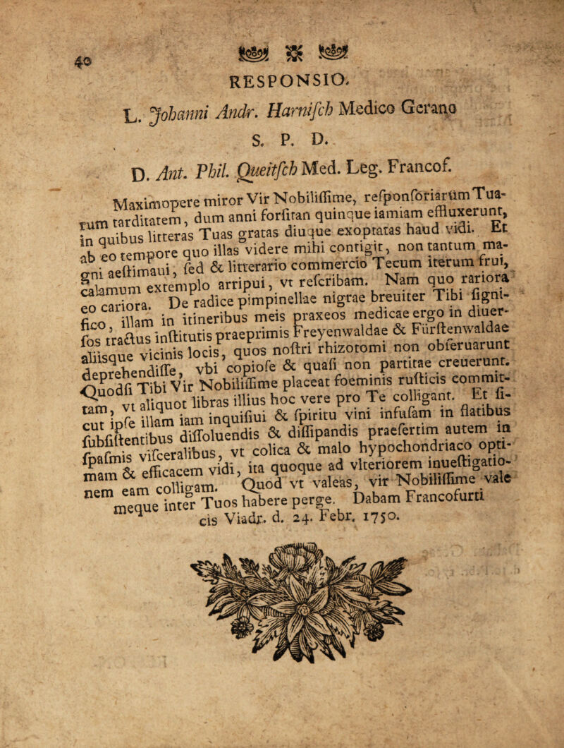 4® RESPONSIO. L, Johanni Andr. Hurnifch Medico Geraua S. P. D.. ' ■ * / D. Ant. Phil. Queitfch Med. Leg. Francof. Maximopere miror Vir Nobiliffime, refponforiartimTua- tum tarditatem, dum anni forfitan quinque iamiam effluxerunt fn auibus litteras Tuas gratas diuque exoptatas haud vidi. Et rempore quo illas videre mihi contigit, non tantum ma- ab' aeftimaui fed & litterario commercio Tecum iterum fruf, Sm «” niplo arripui, v, rrfcribam Nam quo: m.o» S cariora. Do radice pimpineilae nigrae breu.ter Tlb. figm- fi ,T illam in itineribus meis praxeos medicae ergo in diuer- r fraftus inftitutis praeprimis Freyenwaldae & Furftemvaldae fos tradus 1 SP Pq.s noftri rhizotomi non obieruarunt a nsqu * vbi^copiofe & quafi non partitae creuerunt. <n ^dOTibi Vir Nobiliffime placeat foeminis rufticis commit- <^u°dl r.krnq illius hoc vere pro Te colligant. Et fi- tam> rl iam inquifiui & fpiritu vini mfufatn in flatibus fidentibus diffoluendis & diffipandis praefertim autem m iSraliburJt colica & malo hypochondriaco optt- fpafm vjdi ita quoque ad vlteriorem inueftigatio- mam M 1^ Quod vt valeas, vir Nobiliffime vale nemmeaque inte°r Tuos habere perge. Dabam Francofuru Viadr. d. 24. Febr, I75°-