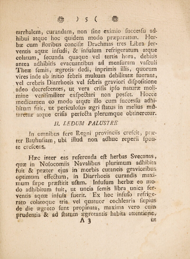 % tarrhalem, curandam, non fine eximio fnccesfu ad¬ hibui atque hoc quidem modo praeparatam. Her¬ bae cum floribus concifae Drachmas tres Libra fer¬ ventis aqua infudi, & infufum refrigeratum atque colatum, fecunda quaque vel tertia hora, debitis antea adhibitis evacuantibus ad menfuram vafculi Theae femis, aegrotis dedi, inprimis illis, quorum vires inde ab initio febris multum debilitatae fuerant, vel crebris Diarrhoeis vel febris graviori difpofitione adeo decrefcentes, ut vera crifis ipfo naturae moli¬ mine verifimiliter exfpe&ari non posfet. Hocce medicamen eo modo atque illo cum luccesfu adhi¬ bitum fuit, ut periculofus aegri flatus in melius md- taretur atque crifis perfefta plerumque obtineretur. 11. LEDUM PALUSTRE In omnibus fere Regni provinciis crefeit, prae¬ ter Bauhufiam, ubi illud non adhuc reperii fpou- te crefeens. n Hsec inter eas referenda eft herbas S ve canas 5 quae in Noiocomiis Navalibus plurimum adhibita fuit & praeter ejus in morbis cutaneis gravioribus optimum effeftum, in Diarrhoeis curandis maxi¬ mum fepe prseftitit ufUiro. Infufum herbs eo mo* do adhibitum fuit, ut uncia femis libra unica fer¬ ventis aquae infufa fuerit. Ex hoc infufo refrige¬ rato colat eque tria vei quatuor cochlearia fepius de die aegroto funt propinata, maxima vero curo prudentia & ad flatum aegrotantis habita attentione, A 3 dt