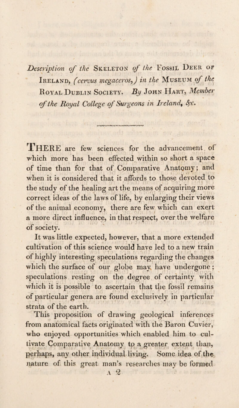 Description of the Skeleton of the Fossil Deer of Ireland, (cervus megaceros, J in the Museum of the Royal Dublin Society. By John Hart, Member of the Royal College of Surgeons in Ireland\ Sfc. A HERE are few sciences for the advancement of which more has been effected within so short a space of time than for that of Comparative Anatomy; and when it is considered that it affords to those devoted to the study of the healing art the means of acquiring more correct ideas of the laws of life, by enlarging their views of the animal economy, there are few which can exert a more direct influence, in that respect, over the welfare of society. It wTas little expected, however, that a more extended cultivation of this science would have led to a new train of highly interesting speculations regarding the changes which the surface of our globe may have undergone; speculations resting on the degree of certainty with which it is possible to ascertain that the fossil remains of particular genera are found exclusively in particular strata of the earth. This proposition of drawing geological inferences from anatomical facts originated with the Baron Cuvier, who enjoyed opportunities which enabled him to cul¬ tivate Comparative Anatomy to a greater extent than, perhaps, any other individual living. Some idea of the nature of this great man’s researches may be formed