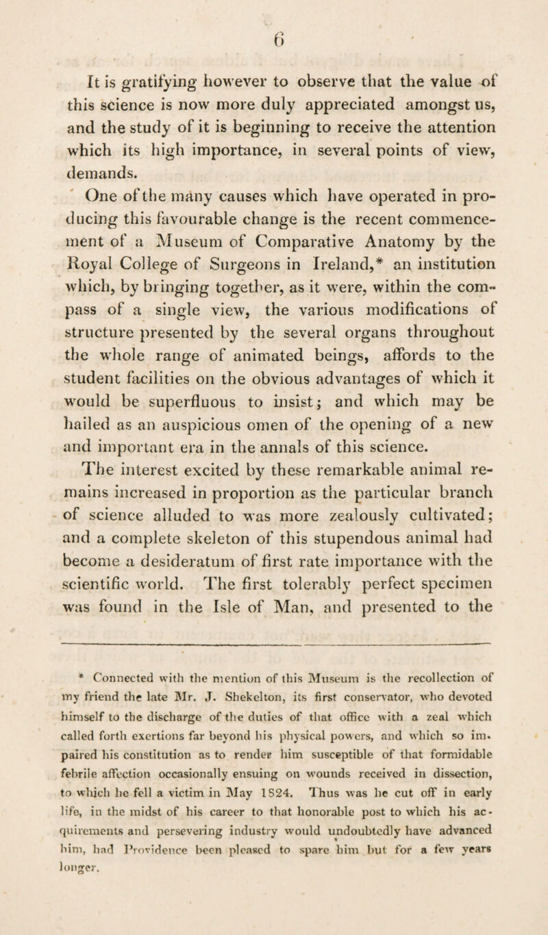 It is gratifying however to observe that the value of this science is now more duly appreciated amongst us, and the study of it is beginning to receive the attention which its high importance, in several points of view, demands. One of the many causes which have operated in pro¬ ducing this favourable change is the recent commence¬ ment of a Museum of Comparative Anatomy by the Royal College of Surgeons in Ireland,* an institution which, by bringing together, as it were, within the com¬ pass of a single view, the various modifications of structure presented by the several organs throughout the whole range of animated beings, affords to the student facilities on the obvious advantages of which it would be superfluous to insist; and which may be hailed as an auspicious omen of the opening of a new and important era in the annals of this science. The interest excited by these remarkable animal re¬ mains increased in proportion as the particular branch of science alluded to was more zealously cultivated; and a complete skeleton of this stupendous animal had become a desideratum of first rate importance with the scientific world. The first tolerably perfect specimen was found in the Isle of Man, and presented to the * Connected with the mention of this Museum is the recollection of my friend the late Mr. J. Shekelton, its first conservator, who devoted himself to the discharge of the duties of that office with a zeal which called forth exertions far beyond his physical powers, and which so im. paired his constitution as to render him susceptible of that formidable febrile affection occasionally ensuing on wounds received in dissection, to which be fell a victim in May 1S24. Thus was he cut off in early life, in the midst of his career to that honorable post to which his ac¬ quirements and persevering industry would undoubtedly have advanced him, had Providence been pleased to spare him but for a few years longer.