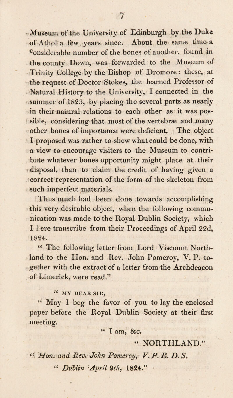 Museum of the University of Edinburgh by the Duke of Athol a few years since. About the same time a considerab!e number of the bones of another, found in the county Down, was forwarded to the Museum of Trinity College by the Bishop of Dromore: these, at the request of Doctor Stokes, the learned Professor ol Natural History to the University, I connected in the summer of 1823, by placing the several parts as nearly in their natural relations to each other as it was pos¬ sible, considering that most of the vertebrae and many other bones of importance were deficient The object I proposed was rather to shew what could be done, with a view to encourage visiters to the Museum to contri¬ bute whatever bones opportunity might place at their disposal, than to claim the credit of having given a correct representation of the form of the skeleton from such imperfect materials. Thus much had been done towards accomplishing this very desirable object, when the following commu¬ nication was made to the Royal Dublin Society, which I I ere transcribe from their Proceedings of April 22d, 1824. “ The following letter from Lord Viscount North¬ land to the Hon. and Rev. John Pomeroy, V. P. to¬ gether with the extract of a letter from the Archdeacon of Limerick, were read.” (i MY DEAR SIR, “ May I beg the favor of you to lay the enclosed paper before the Royal Dublin Society at their first meeting. i( I am, &c. “ NORTHLAND.” €C Hon. and Rev. John Pomeroy, V. P. R. D. S*