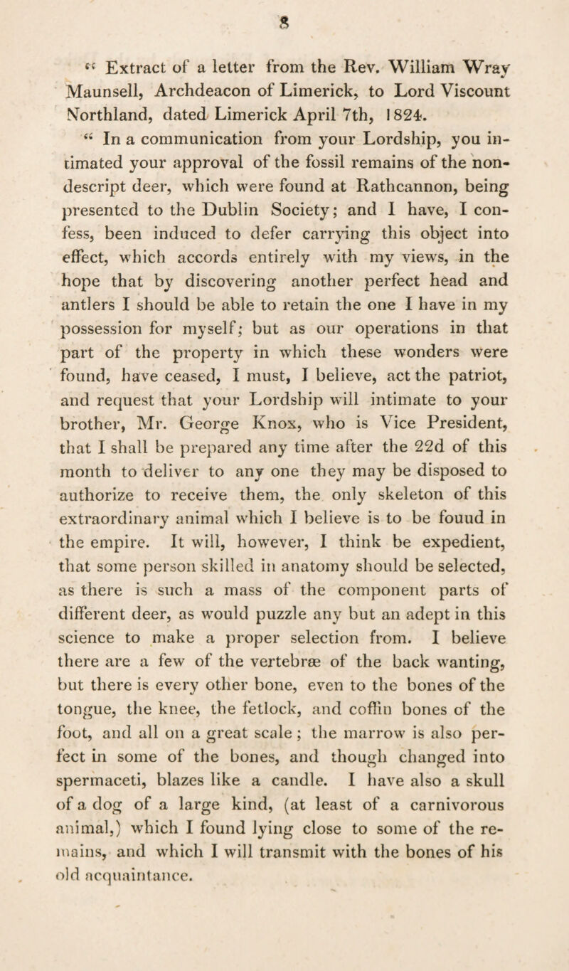 sf Extract of a letter from the Rev. William Wray Maunsell, Archdeacon of Limerick, to Lord Viscount Northland, dated Limerick April 7th, 1824. 44 In a communication from your Lordship, you in¬ timated your approval of the fossil remains of the non¬ descript deer, which were found at Rathcannon, being presented to the Dublin Society; and I have, I con¬ fess, been induced to defer carrying this object into effect, which accords entirely with my view's, in the hope that by discovering another perfect head and antlers I should be able to retain the one I have in my possession for myself; but as our operations in that part of the property in which these wonders were found, have ceased, I must, I believe, act the patriot, and request that your Lordship will intimate to your brother, Mr. George Knox, who is Vice President, that I shall be prepared any time after the 22d of this month to deliver to any one they may be disposed to authorize to receive them, the only skeleton of this extraordinary animal which I believe is to be fouud in the empire. It will, however, I think be expedient, that some person skilled in anatomy should be selected, as there is such a mass of the component parts of different deer, as would puzzle any but an adept in this science to make a proper selection from. I believe there are a few of the vertebras of the back wanting, but there is every other bone, even to the bones of the tongue, the knee, the fetlock, and coffin bones of the foot, and all on a great scale; the marrow is also per¬ fect in some of the bones, and though changed into spermaceti, blazes like a candle. I have also a skull of a dog of a large kind, (at least of a carnivorous animal,) which I found lying close to some of the re¬ mains, and which I will transmit with the bones of his old acquaintance.