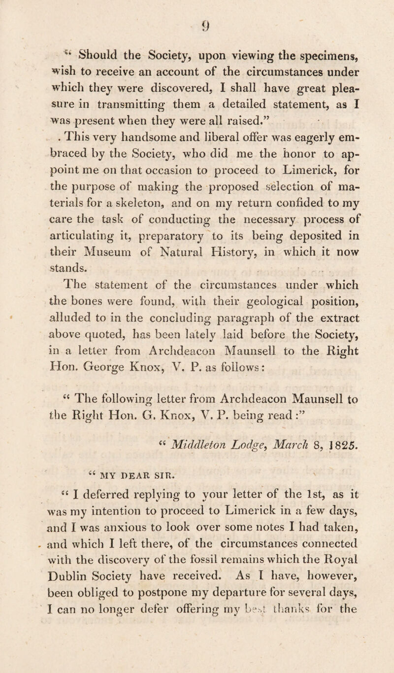 'u Should the Society, upon viewing the specimens, wish to receive an account of the circumstances under which they were discovered, I shall have great plea¬ sure in transmitting them a detailed statement, as I was present when they were all raised.” . This very handsome and liberal offer was eagerly em¬ braced by the Society, who did me the honor to ap¬ point me on that occasion to proceed to Limerick, for the purpose of making the proposed selection of ma¬ terials for a skeleton, and on my return confided to my care the task of conducting the necessary process of articulating it, preparatory to its being deposited in their Museum of Natural History, in which it now stands. The statement of the circumstances under which the bones were found, with their geological position, alluded to in the concluding paragraph of the extract above quoted, has been lately laid before the Society, in a letter from Archdeacon Maunsell to the Right Hon. George Knox, V, P. as follows: 44 The following letter from Archdeacon Maunsell to the Right Hon. G. Knox, V. P. being read O 7 o 44 Middleton Lodge, March 8, 1825. 44 MY DEAR SIR. ; v- 44 I deferred replying to vour letter of the 1st, as it was my intention to proceed to Limerick in a few days, and I was anxious to look over some notes I had taken, - and which I left there, of the circumstances connected with the discovery of the fossil remains which the Royal Dublin Society have received. As I have, however, been obliged to postpone my departure for several days, I can no longer defer offering my be >t thanks for the