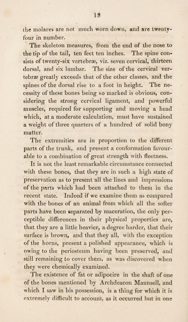 the molares are not much worn down, and are twenty- four in number. t __ The skeleton measures, from the end of the nose to the tip of the tail, ten feet ten inches. The spine con¬ sists of twenty-six vertebrae, viz. seven cervical, thirteen dorsal, and six lumbar. The size of the cervical ver¬ tebrae greatly exceeds that of the other classes, and the spines of the dorsal rise to a foot in height. The ne¬ cessity of these bones being so marked is obvious, con¬ sidering the strong cervical ligament, and powerful muscles, required for supporting and moving a head which, at a moderate calculation, must have sustained a weight of three quarters of a hundred of solid bony matter. The extremities are in proportion to the different parts of the trunk, and present a conformation favour¬ able to a combination of great strength with fleetness. It is not the least remarkable circumstance connected with these bones, that they are in such a high state of preservation as to present all the lines and impressions of the parts which had been attached to them in the recent state. Indeed if we examine them as compared with the bones of an animal from which all the softer parts have been separated by maceration, the only per¬ ceptible differences in their physical properties are, that they are a little heavier, a degree harder, that their surface is brown, and that they all, with the exception of the horns, present a polished appearance, which is owing to the periosteum having been preserved, and still remaining to cover them, as was discovered when they were chemically examined. The existence of fat or adipocire in the shaft of one of the bones mentioned by Archdeacon Maunsell, and which I saw in his possession, is a thing for which it is extremelv difficult to account, as it occurred but in one