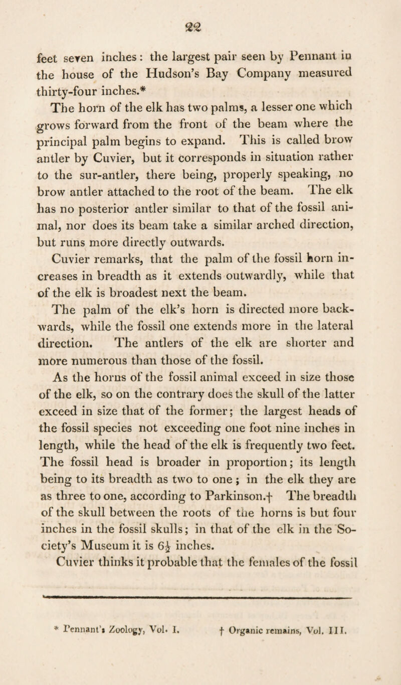 feet seven inches : the largest pair seen by Pennant in the house of the Hudson's Bay Company measured thirty-four inches.* The horn of the elk has two palms, a lesser one which grows forward from the front of the beam where the principal palm begins to expand. This is called brow antler by Cuvier, but it corresponds in situation rather to the sur-antler, there being, properly speaking, no brow antler attached to the root of the beam. The elk has no posterior antler similar to that of the fossil ani¬ mal, nor does its beam take a similar arched direction, but runs more directly outwards. Cuvier remarks, that the palm of the fossil horn in¬ creases in breadth as it extends outwardly, while that of the elk is broadest next the beam. The palm of the elk’s horn is directed more back¬ wards, while the fossil one extends more in the lateral direction. The antlers of the elk are shorter and more numerous than those of the fossil. As the horns of the fossil animal exceed in size those of the elk, so on the contrary does the skull of the latter exceed in size that of the former; the largest heads of the fossil species not exceeding one foot nine inches in length, while the head of the elk is frequently two feet. The fossil head is broader in proportion; its length being to its breadth as two to one ; in the elk they are as three to one, according to Parkinson.f The breadth of the skull between the roots of the horns is but four inches in the fossil skulls; in that of the elk in the So¬ ciety’s Museum it is inches. Cuvier thinks it probable that the females of the fossil