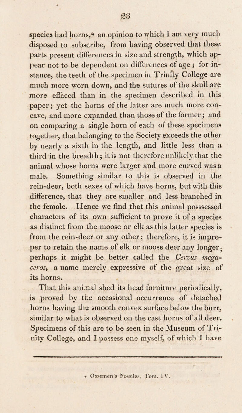 species had horns,* an opinion to which I am very much disposed to subscribe, from having observed that these parts present differences in size and strength, which ap¬ pear not to be dependent on differences of age ; for in- stance, the teeth of the specimen in Trinity College are much more worn down, and the sutures of the skull are more effaced than in the specimen described in this paper; yet the horns of the latter are much more con¬ cave, and more expanded than those of the former; and on comparing a single horn of each of these specimens together, that belonging to the Society exceeds the other by nearly a sixth in the length, and little less than a third in the breadth; it is not therefore unlikely that the animal whose horns wrere larger and more curved was a male. Something similar to this is observed in the rein-deer, both sexes of which have horns, but with this * difference, that they are smaller and less branched in the female. Hence we find that this animal posssessed characters of its own sufficient to prove it of a species as distinct from the moose or elk as this latter species is from the rein-deer or any other; therefore, it is impro¬ per to retain the name of elk or moose deer any longer- perhaps it might be better called the Cervus mega- ceros, a name merely expressive of the great size of its horns. That this animal shed its head furniture periodically, is proved by the occasional occurrence of detached horns having the smooth convex surface below the burr, similar to what is observed on the cast horns of all deer. Specimens of this are to be seen in the Museum of Tri¬ nity College, and I possess one myself, of which I have