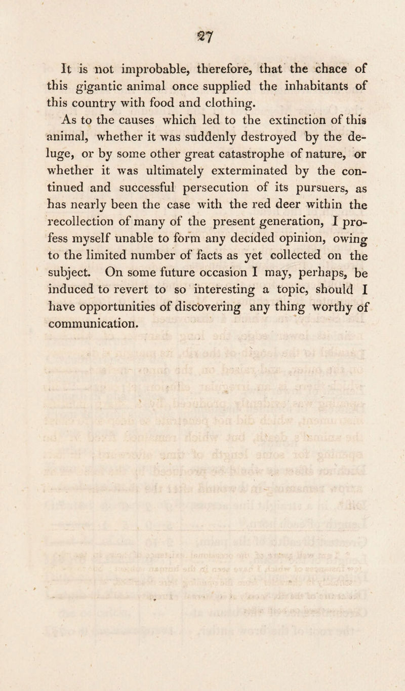 It is not improbable, therefore, that the chace of this gigantic animal once supplied the inhabitants of this country with food and clothing. As to the causes which led to the extinction of this animal, whether it was suddenly destroyed by the de¬ luge, or by some other great catastrophe of nature, or whether it was ultimately exterminated by the con¬ tinued and successful persecution of its pursuers, as has nearly been the case with the red deer within the recollection of many of the present generation, I pro¬ fess myself unable to form any decided opinion, owing to the limited number of facts as yet collected on the subject. On some future occasion I may, perhaps, be induced to revert to so interesting a topic, should I have opportunities of discovering any thing worthy of communication.