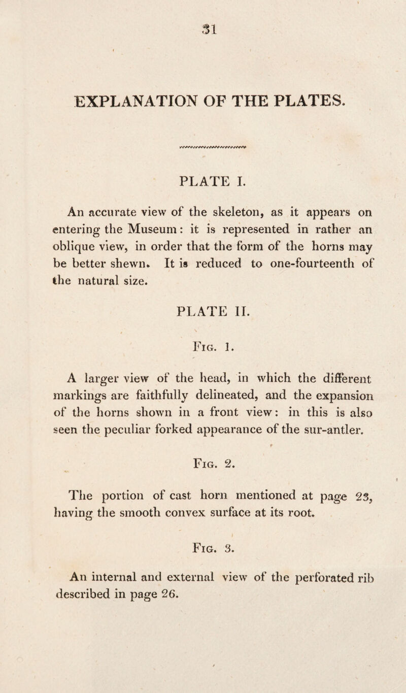 EXPLANATION OF THE PLATES. PLATE I. An accurate view of the skeleton, as it appears on entering the Museum: it is represented in rather an oblique view, in order that the form of the horns may be better shewn* It is reduced to one-fourteenth of the natural size. PLATE II. / Fig. 1. A larger view of the head, in which the different markings are faithfully delineated, and the expansion of the horns shown in a front view: in this is also seen the peculiar forked appearance of the sur-antler. r Fig. 2. The portion of cast horn mentioned at page 23, having the smooth convex surface at its root. Fig. 3. An internal and external view of the perforated rib described in page 26.