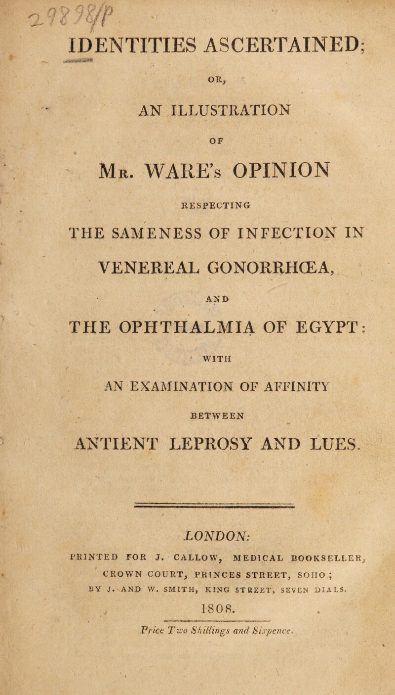 IDENTITIES ASCERTAINED; OR; AN ILLUSTRATION OF Mr. WARE’S OPINION RESPECTING THE SAMENESS OF INFECTION IN VENEREAL GONORRHOEA, ; AND THE OPHTHALMIA OF EGYPT: WITH AN EXAMINATION OF AFFINITY BETWEEN ANTIENT LEPROSY AND LUES. LONDON: PRINTED TOR J. CALLOW, MEDICAL BOOKSELLER, CROWN COURT, PRINCES STREET, SOHO; BY J. AND W. SMITH, KING STREET, SEVEN DIALS. 1-808. Price; Two Shillings and Sixpence.