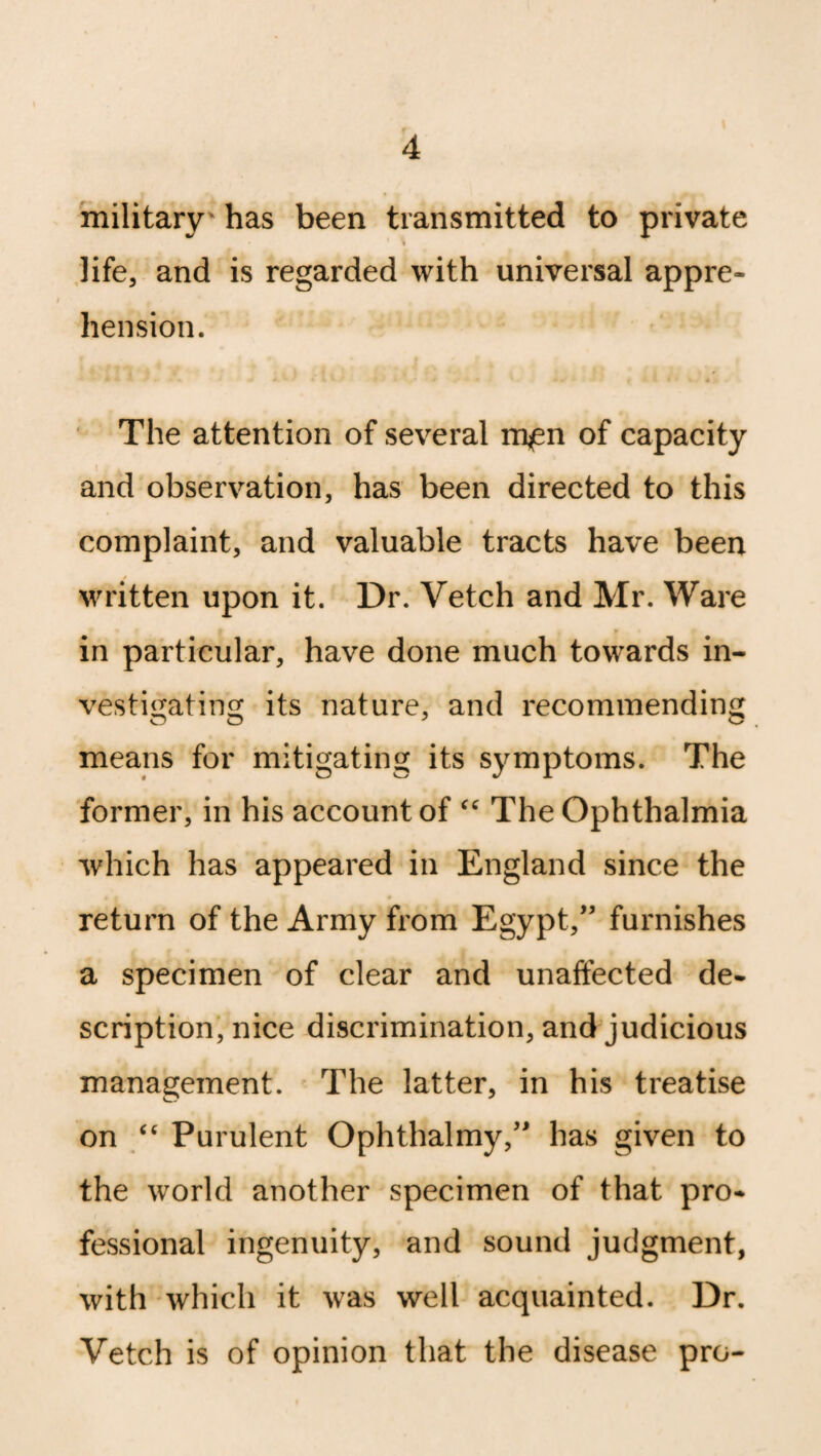 military' has been transmitted to private life, and is regarded with universal appre¬ hension. The attention of several m^n of capacity and observation, has been directed to this complaint, and valuable tracts have been written upon it. Dr. Vetch and Mr. Ware in particular, have done much towards in¬ vestigating its nature, and recommending means for mitigating its symptoms. The former, in his account of “ The Ophthalmia which has appeared in England since the return of the Army from Egypt,” furnishes a specimen of clear and unaffected de¬ scription, nice discrimination, and judicious management. The latter, in his treatise on “ Purulent Ophthalmy,” has given to the world another specimen of that pro¬ fessional ingenuity, and sound judgment, with which it was well acquainted. Dr. Vetch is of opinion that the disease pro-