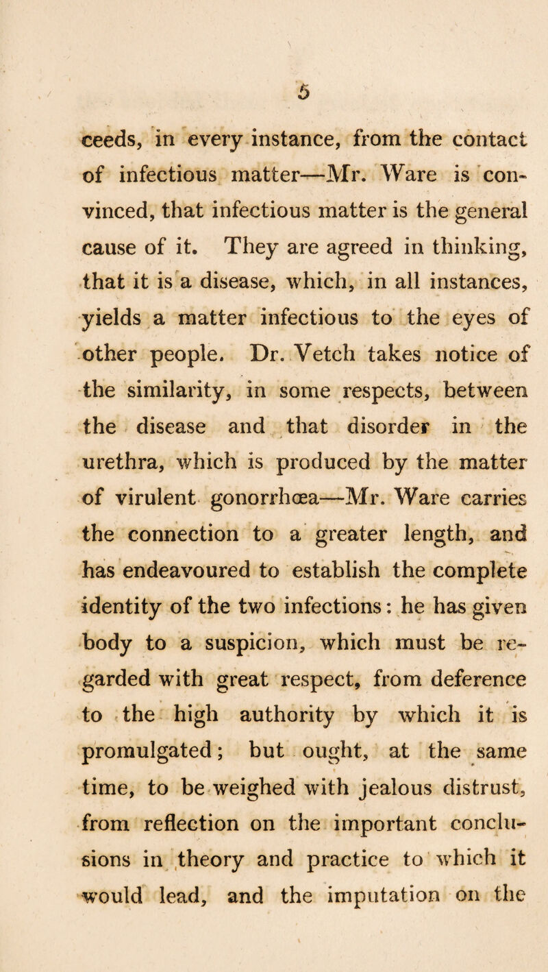 ceeds, in every instance, from the contact of infectious matter—Mr. Ware is con* vinced, that infectious matter is the general cause of it. They are agreed in thinking, that it is a disease, which, in all instances, yields a matter infectious to the eyes of other people. Dr. Vetch takes notice of the similarity, in some respects, between the disease and that disorder in the urethra, which is produced by the matter of virulent gonorrhoea—Mr. Ware carries the connection to a greater length, and has endeavoured to establish the complete identity of the two infections: he has given body to a suspicion, which must be re¬ garded with great respect, from deference to the high authority by which it is promulgated; but ought, at the same time, to be weighed with jealous distrust, from reflection on the important conclu¬ sions in theory and practice to which it would lead, and the imputation on the