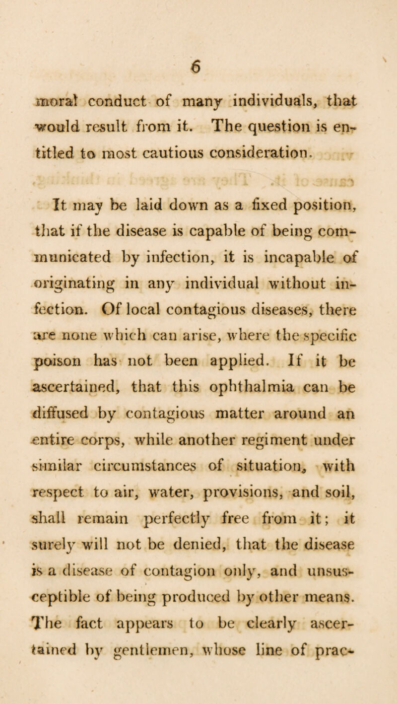 moral conduct of many individuals, that would, x'esult from it. The question is en¬ titled to most cautious consideration. ‘ ' v t 1‘ .1.1 loa It may be laid down as a fixed position, that if the disease is capable of being com¬ municated by infection, it is incapable of originating in any individual without in¬ fection. Of local contagious diseases, there are none which can arise, where the specific poison has not been applied. If it be ascertained, that this ophthalmia can be diffused by contagious matter around an entire corps, while another regiment under similar circumstances of situation, with respect to air, water, provisions, and soil, shall remain perfectly free from it; it surely will not be denied, that the disease is a disease of contagion only, and unsus¬ ceptible of being produced by other means. The fact appears to be clearly ascer¬ tained by gentlemen, whose line of prac-