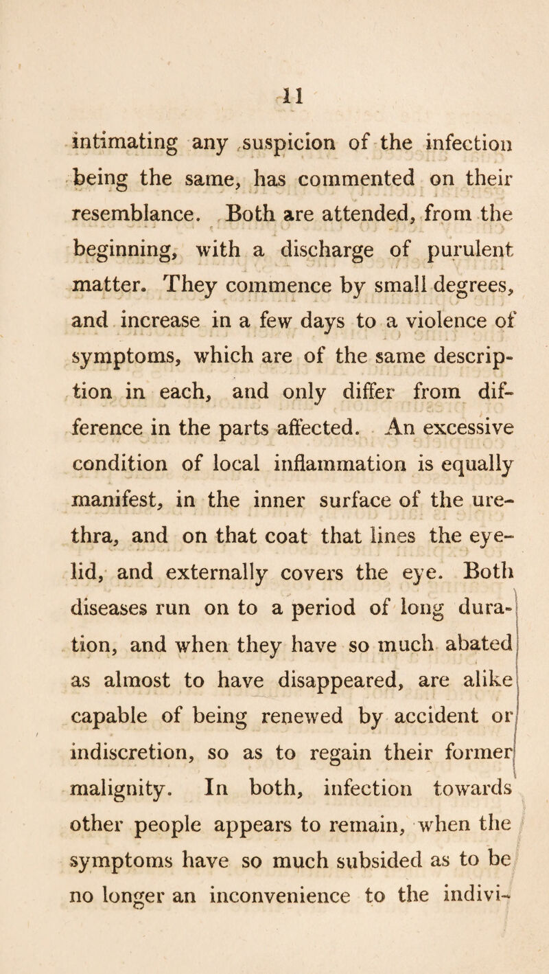 intimating any suspicion of the infection being the same, has commented on their resemblance. Both are attended* from the beginning* with a discharge of purulent \' -*• v- ■ • * . < ■ . : •; . i matter. They commence by small degrees* e ' * ' * ** ’ * • - \ / .... r . t and increase in a few days to a violence of t i symptoms, which are of the same descrip- tion in each, and only differ from dif¬ ference in the parts affected. An excessive condition of local inflammation is equally manifest, in the inner surface of the ure¬ thra, and on that coat that lines the eye¬ lid, and externally covers the eye. Both diseases run on to a period of long dura- tion, and when they have so much abated as almost to have disappeared, are alike capable of being renewed by accident or , ■ - -- ir ■ ■ j indiscretion, so as to regain their former malignity. In both, infection towards other people appears to remain, when the symptoms have so much subsided as to be no longer an inconvenience to the indivi-