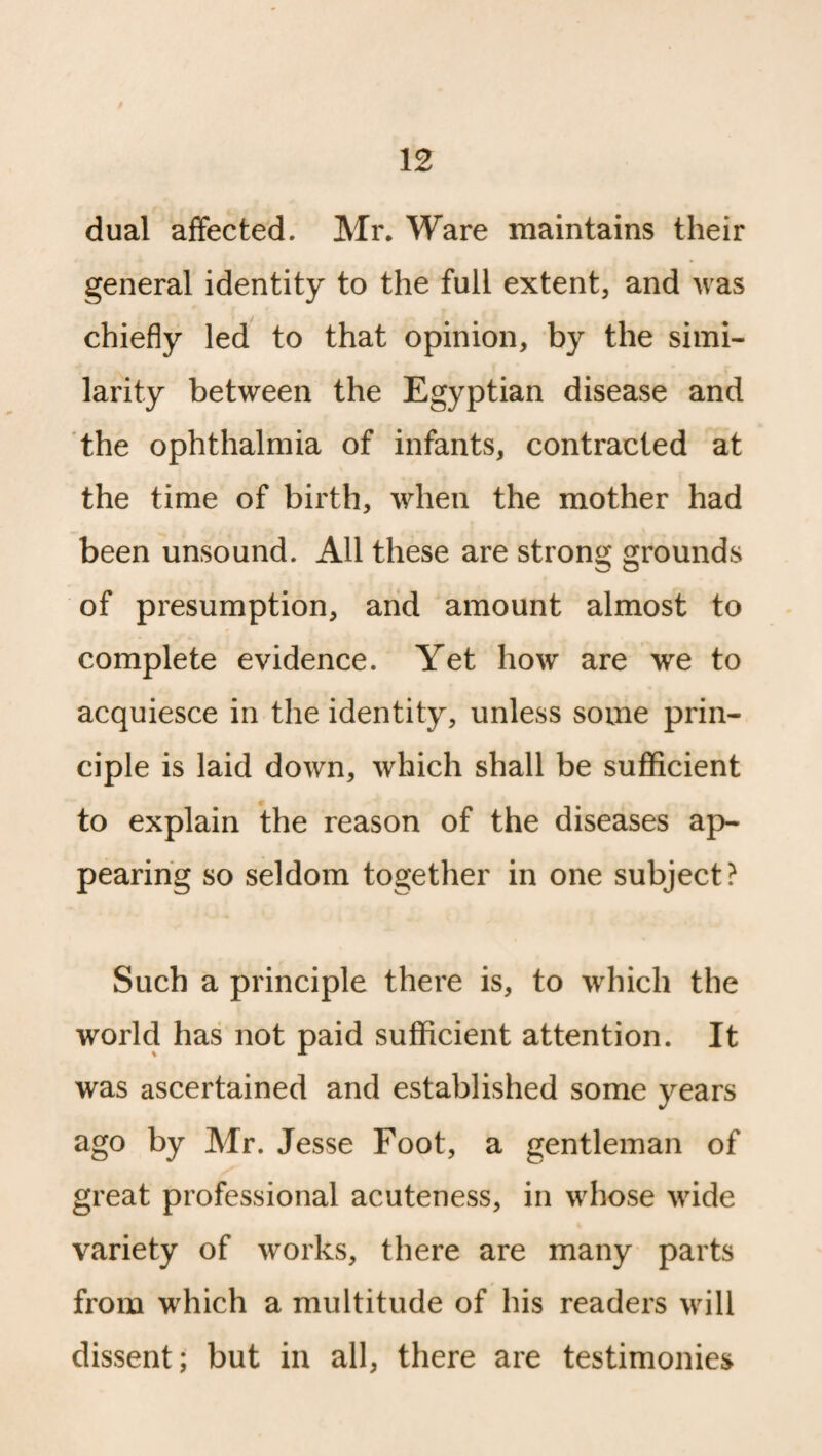 dual affected. Mr. Ware maintains their general identity to the full extent, and was chiefly led to that opinion, by the simi¬ larity between the Egyptian disease and the ophthalmia of infants, contracted at the time of birth, when the mother had been unsound. All these are strong grounds of presumption, and amount almost to complete evidence. Yet how are we to acquiesce in the identity, unless some prin¬ ciple is laid down, which shall be sufficient to explain the reason of the diseases ap¬ pearing so seldom together in one subject? Such a principle there is, to which the world has not paid sufficient attention. It was ascertained and established some years ago by Mr. Jesse Foot, a gentleman of great professional acuteness, in whose wide variety of works, there are many parts from which a multitude of his readers will dissent; but in all, there are testimonies