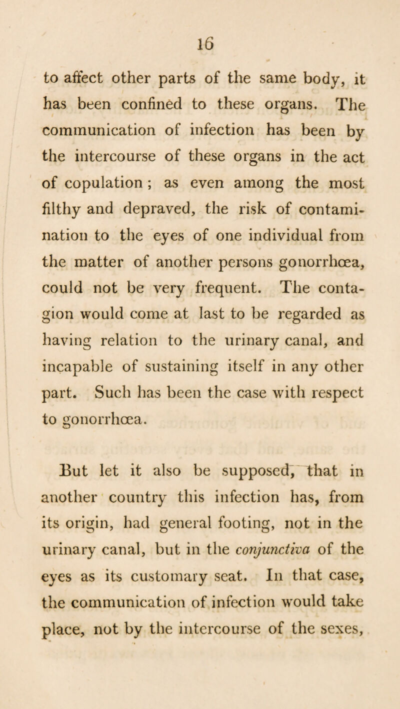 to affect other parts of the same body, it has been confined to these organs. The communication of infection has been by the intercourse of these organs in the act of copulation ; as even among the most filthy and depraved, the risk of contami¬ nation to the eyes of one individual from the matter of another persons gonorrhoea, could not be very frequent. The conta¬ gion would come at last to be regarded as o O having relation to the urinary canal, and incapable of sustaining itself in any other part. Such has been the case with respect to gonorrhoea. But let it also be supposed, that in another country this infection has, from its origin, had general footing, not in the urinary canal, but in the conjunctiva of the eyes as its customary seat. In that case, the communication of infection would take place, not by the intercourse of the sexes,