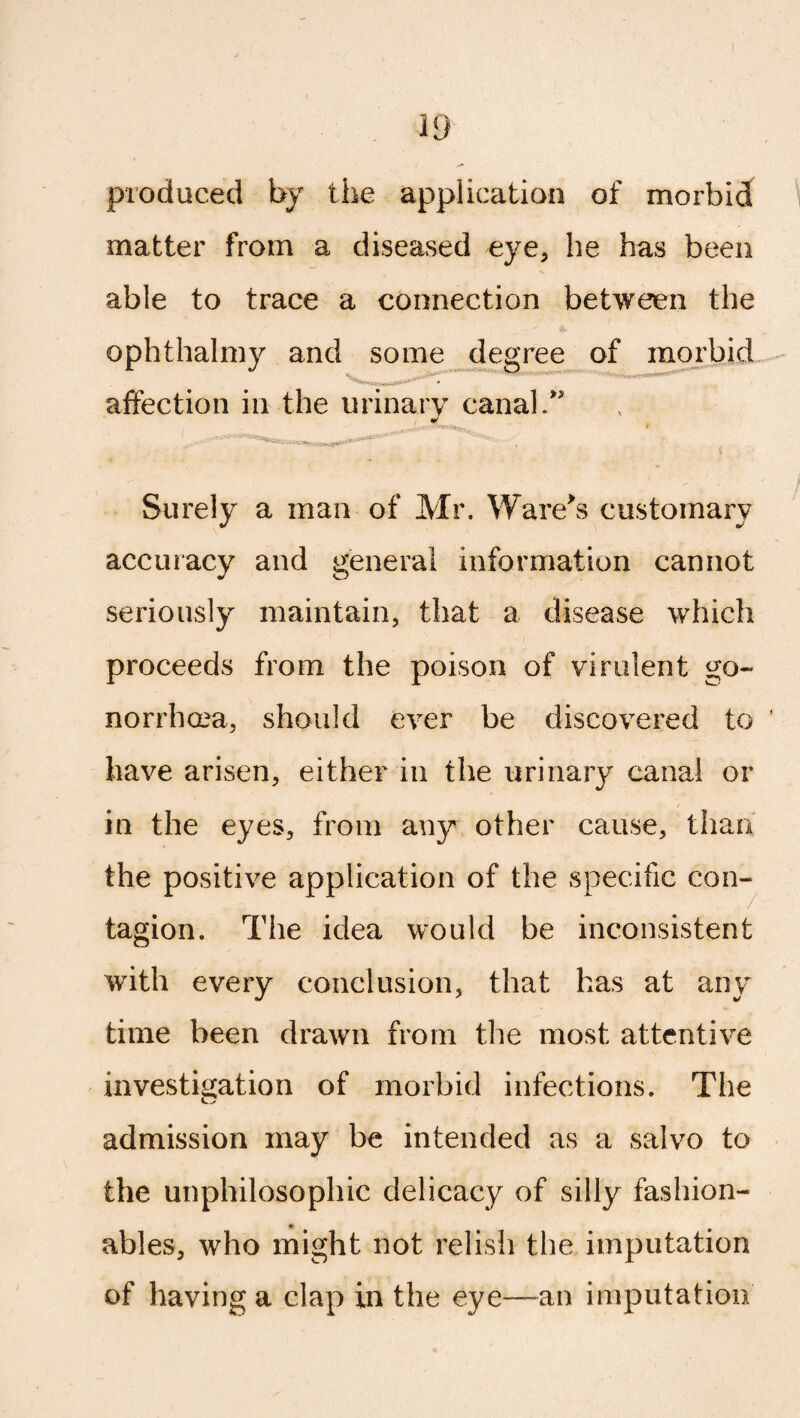 I 19 produced by the application of morbid matter from a diseased eye, he has been able to trace a connection between the ophthalmy and some degree of morbid • v. -* * affection in the urinary canal.” L ^ t -Vt . , ‘ * ' ^ » i Surely a man of Mr. Ware's customary accuracy and general information cannot seriously maintain, that a disease which proceeds from the poison of virulent go¬ norrhea, should ever be discovered to f have arisen, either in the urinary canal or in the eyes, from any other cause, than the positive application of the specific con¬ tagion. The idea would be inconsistent with every conclusion, that has at any time been drawn from the most attentive investigation of morbid infections. The admission may be intended as a salvo to the unphilosophic delicacy of silly fashion- * # ables, who might not relish the imputation of having a clap in the eye—-an imputation