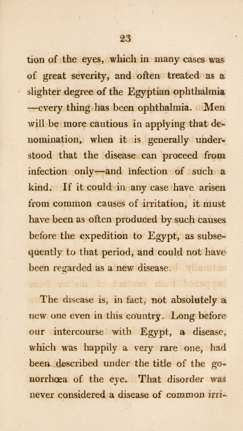 tion of the eyes, which in many cases was of great severity, and often treated as a slighter degree of the Egyptian ophthalmia -—every thing has been ophthalmia. Men will be more cautious in applying that de¬ nomination, when it is generally under* stood that the disease can proceed from infection only—and infection of such a kind. If it could in any case have arisen from common causes of irritation, it must have been as often produced by such causes before the expedition to Egypt, as subse¬ quently to that period, and could not have been regarded as a new disease. The disease is, in fact, not absolutely a new one even in this country. Long before our intercourse with Egypt, a disease* which was happily a very rare one, had been described under the title of the go¬ norrhoea of the eye. That disorder was never considered a disease of common irri«