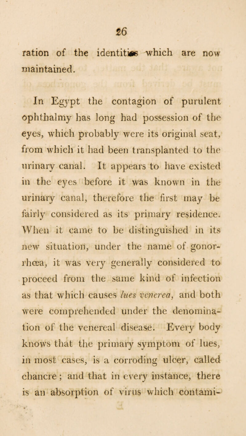 i ration of the identity which are now maintained. In Egypt the contagion of purulent ophthalmy has long had possession of the eyes, which probably were its original seat, from which it had been transplanted to the urinary canal. It appears to have existed in the eyes before it was known in the urinary canal, therefore the first may be fairly considered as its primary residence. When it came to be distinguished in its new situation, under the name of gonor¬ rhoea, it was very generally considered to proceed from the same kind of infection as that which causes lues venerea, and both were comprehended under the denomina¬ tion of the venereal disease. Every body knows that the primary symptom of lues, in most cases, is a corroding ulcer, called chancre ; and that in every instance, there is an absorption of virus which contami-