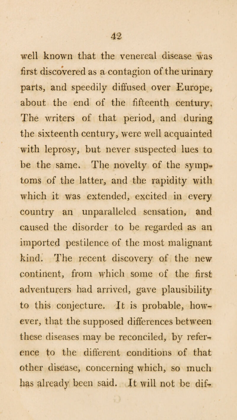 well known that the venereal disease was first discovered as a contagion of the urinary parts, and speedily diffused over Europe, about the end of the fifteenth century. The writers of that period, and during the sixteenth century, were well acquainted with leprosy, but never suspected lues to be the same. The novelty of the symp¬ toms of the latter, and the rapidity with which it was extended, excited in every country an unparalleled sensation, and caused the disorder to be regarded as an imported pestilence of the most malignant kind. The recent discovery of the new continent, from which some of the first adventurers had arrived, gave plausibility to this conjecture. It is probable, how¬ ever, that the supposed differences between these diseases may be reconciled, by refer¬ ence to the different conditions of that other disease, concerning which, so much has already been said. It will not be dif-