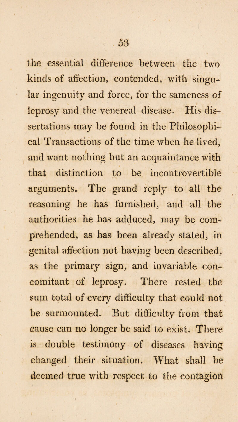 the essential difference between the two kinds of affection, contended, with singe* lar ingenuity and force, for the sameness of leprosy and the venereal disease. His dis¬ sertations may be found in the Philosophic * cal Transactions of the time when he lived, and want nothing but an acquaintance with ♦ that distinction to be incontrovertible arguments. The grand reply to all the reasoning he has furnished, and all the authorities he has adduced, may be com- prehended, as has been already stated, in genital affection not having been described, as the primary sign, and invariable con¬ comitant of leprosy. There rested the sum total of every difficulty that could not be surmounted. But difficulty from that cause can no longer be said to exist. There is double testimony of diseases having changed their situation. What shall be deemed true with respect to the contagion