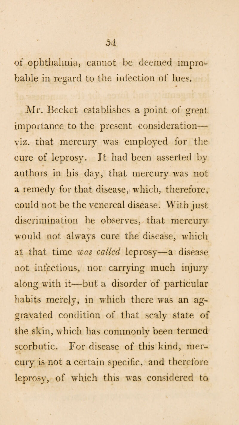 of ophthalmia* cannot be deemed impro¬ bable in regard to the infection of lues* o Mr. Becket establishes a point of great importance to the present consideration— viz. that mercury was employed for the cure of leprosy. It had been asserted by authors in his day, that mercury was not 4 a remedy for that disease, which, therefore, *i could not be the venereal disease. With just discrimination he observes, that mercury % * ■ * would not always cure the disease, which at that time was called leprosy—a disease not infectious, nor carrying much injury along with it—but a disorder of particular habits merely, in which there was an ag¬ gravated condition of that scaly state of the skin, which has commonly been termed scorbutic. For disease of this kind, mer¬ cury is not a certain specific, and therefore leprosy, of which this was considered to