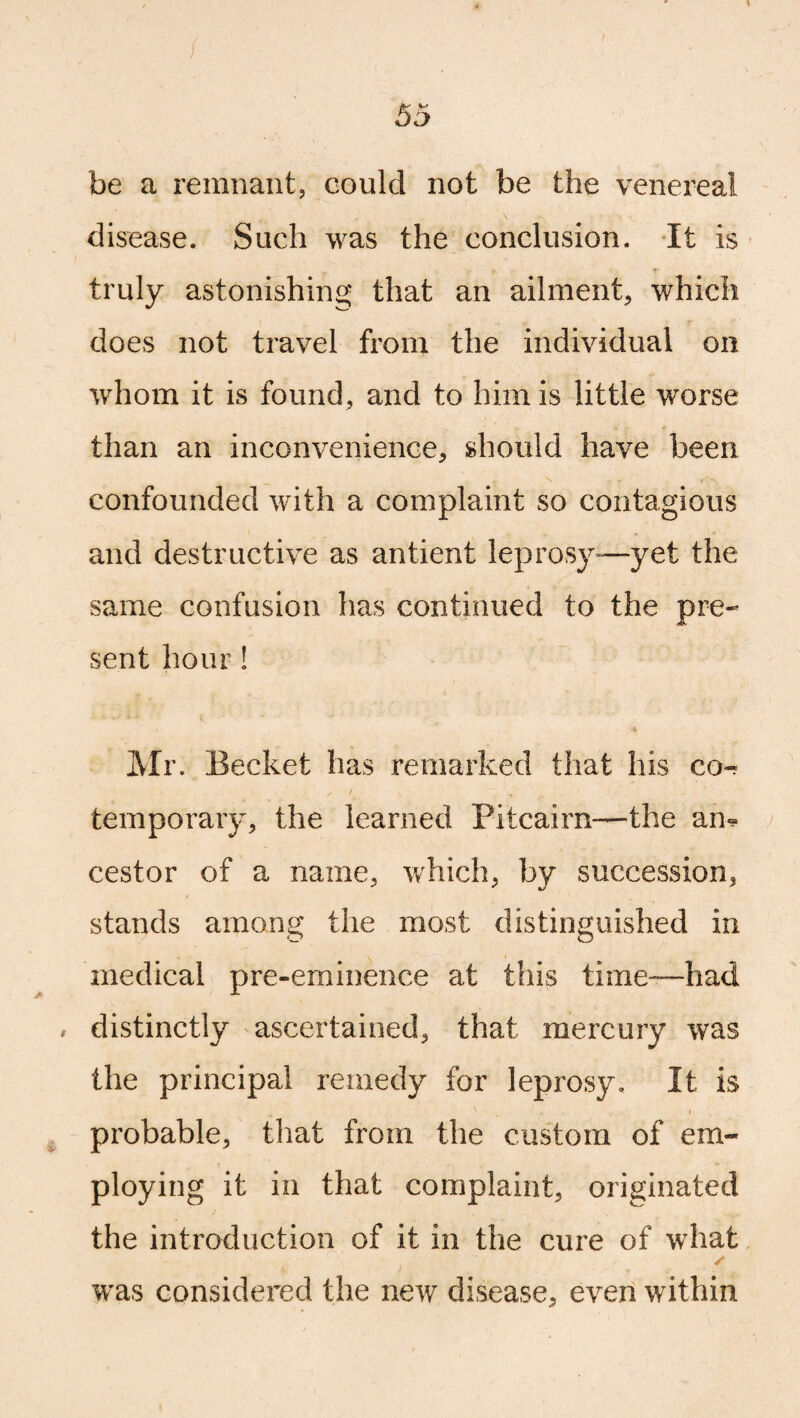 / 55 be a remnant, could not be the venereal disease. Such was the conclusion. It is truly astonishing that an ailment, which does not travel from the individual on whom it is found, and to him is little worse than an inconvenience, should have been confounded with a complaint so contagious and destructive as antient leprosy-—yet the same confusion has continued to the pre¬ sent hour! Mr. Becket has remarked that his co- temporary, the learned Pitcairn—the am cestor of a name, which, by succession, stands among the most distinguished in medical pre-eminence at this time—-had , distinctly ascertained, that mercury was the principal remedy for leprosy. It is probable, that from the custom of em¬ ploying it in that complaint, originated the introduction of it in the cure of what s was considered the new disease, even within