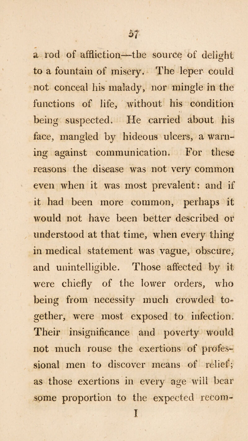 a rod of affliction—the source of delight o to a fountain of misery. The leper could not conceal his malady, nor mingle in the functions of life, without his condition being suspected. He carried about his face, mangled by hideous ulcers, a warn- in o' against communication. For these o o > reasons the disease was not very common even when it was most prevalent: and if it had been more common, perhaps it would not have been better described or understood at that time, when every thing in medical statement was vague, obscure, and unintelligible. Those affected by it were chiefly of the lower Orders, who being from necessity much crowded to* gether, were most exposed to infection. Their insignificance and poverty would not much rouse the exertions of profes¬ sional men to discover means of relief; as those exertions in every age will bear some proportion to the expected recom- I