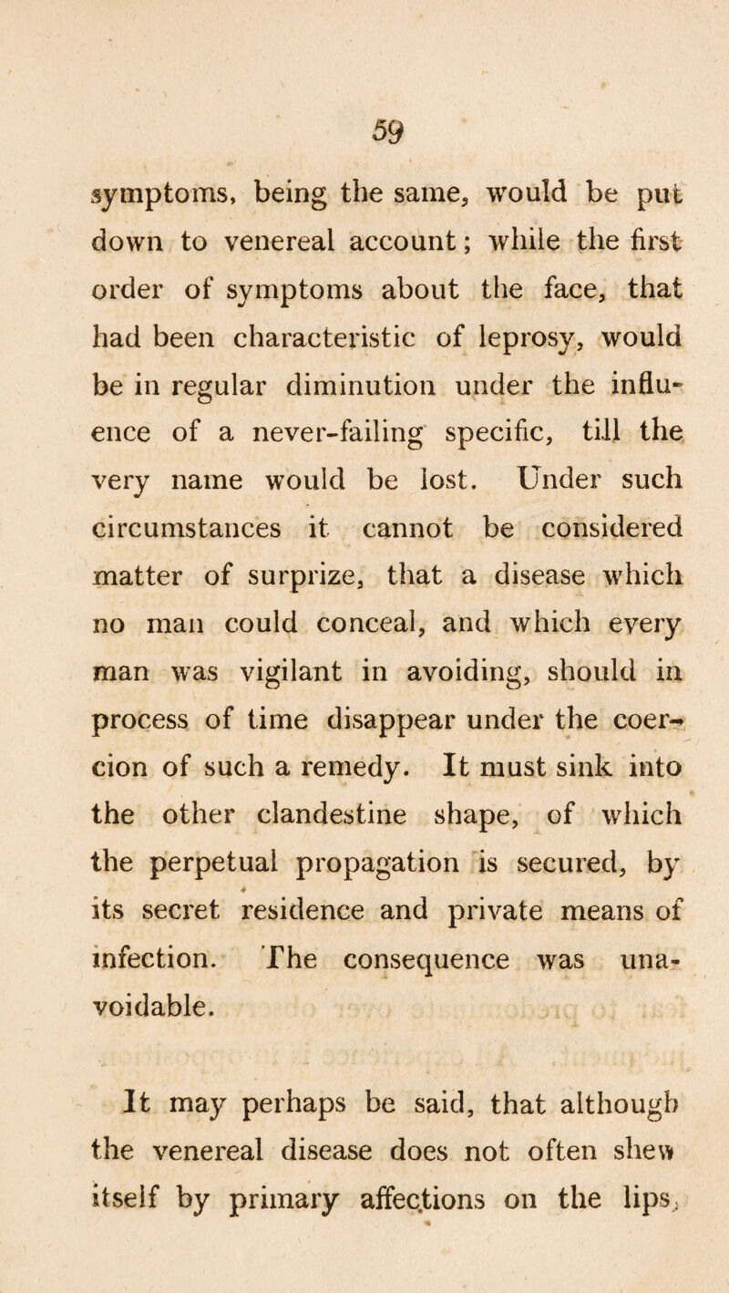 symptoms, being the same, would be put down to venereal account; while the first order of symptoms about the face, that had been characteristic of leprosy, would be in regular diminution under the influ- ence of a never-failing specific, till the very name would be lost. Under such circumstances it cannot be considered matter of surprize, that a disease which no man could conceal, and which every man was vigilant in avoiding, should in process of time disappear under the coer^ cion of such a remedy. It must sink into the other clandestine shape, of which the perpetual propagation is secured, by 4 its secret residence and private means of infection. The consequence was una¬ voidable. It may perhaps be said, that although the venereal disease does not often shew itself by primary affections on the lips.