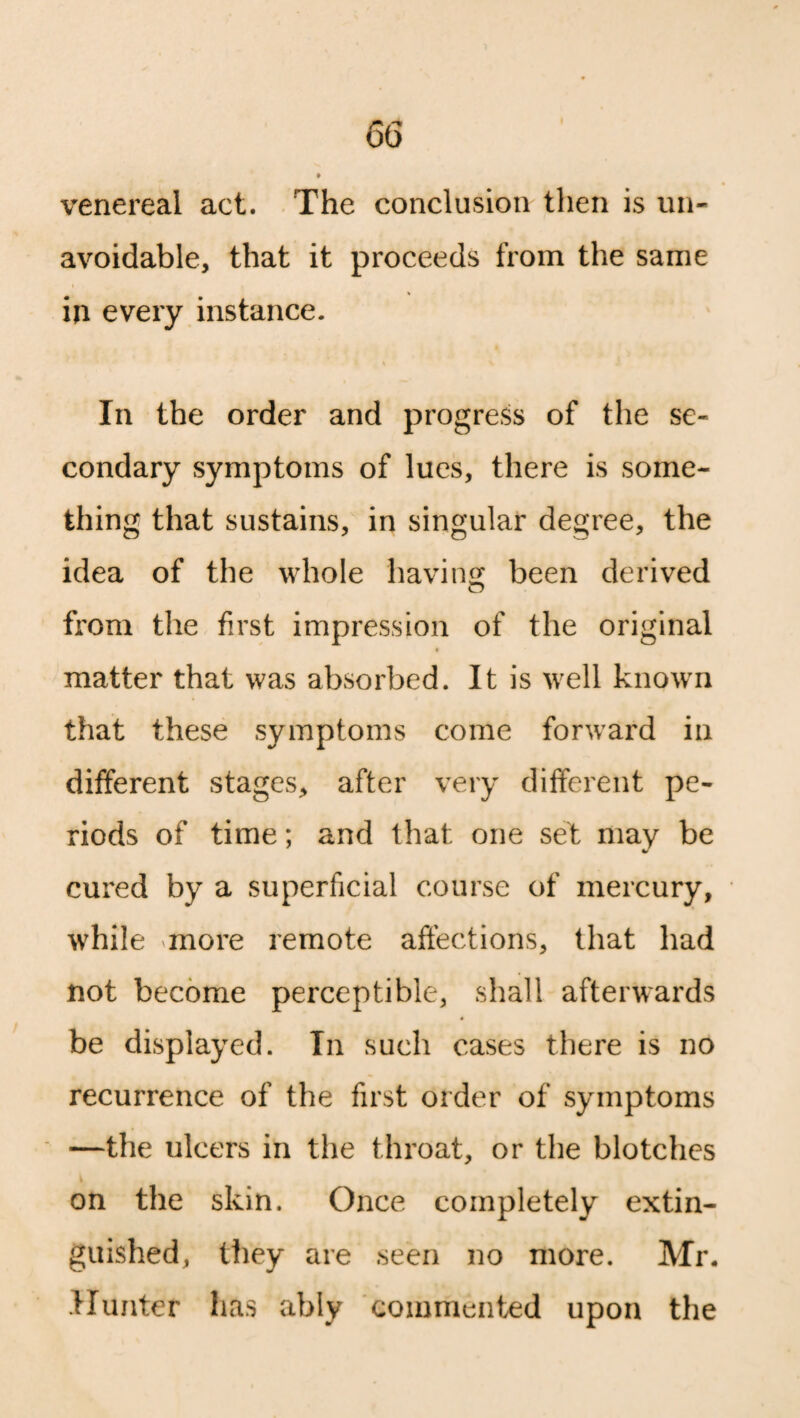 venereal act. The conclusion then is un¬ avoidable, that it proceeds from the same in every instance. In the order and progress of the se¬ condary symptoms of lues, there is some¬ thing that sustains, in singular degree, the idea of the whole having been derived from the first impression of the original matter that was absorbed. It is well known that these symptoms come forward in different stages, after very different pe¬ riods of time; and that one set may be cured by a superficial course of mercury, while more remote affections, that had not become perceptible, shall afterwards be displayed. In such cases there is no recurrence of the first order of symptoms —the ulcers in the throat, or the blotches on the skin. Once completely extin¬ guished, they are seen no more. Mr. Hunter has ably commented upon the