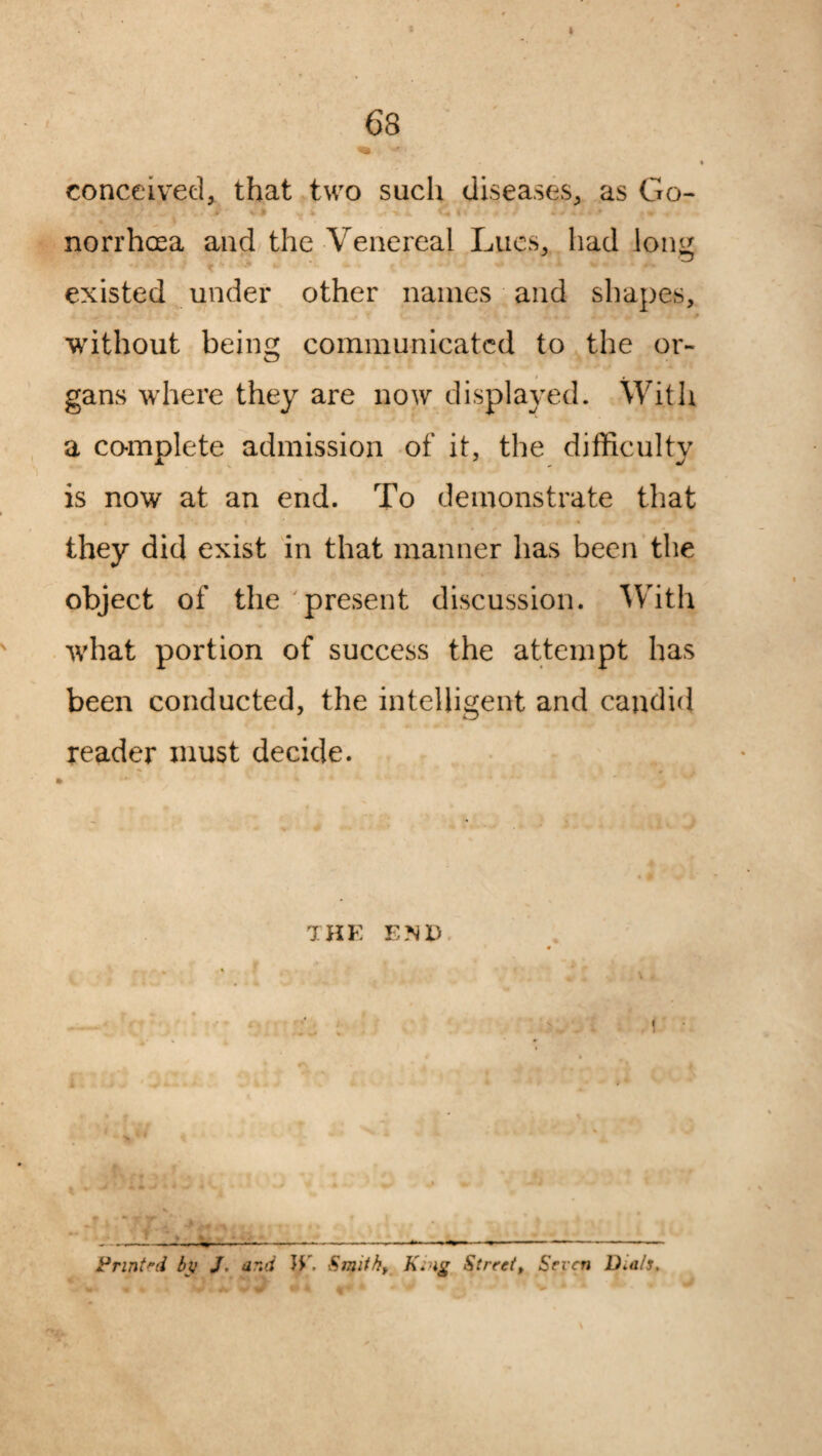 t I 68 conceived, that two such diseases, as Go- js . • • •'i i l m ^ i > i, (t t '+ 0 * > a C f f * * . norrhoea and the Venereal Lucs, had lon^ existed under other names and shapes, without being communicated to the or¬ gans where they are now displayed. With a complete admission of it, the difficulty is now at an end. To demonstrate that they did exist in that manner has been the object of the present discussion. With what portion of success the attempt has been conducted, the intelligent and candid reader must decide. THE END kJ_L ... &,_—-----—----—- Print'd bjj J, and JE. Smithy King <Street, Seven D.als.