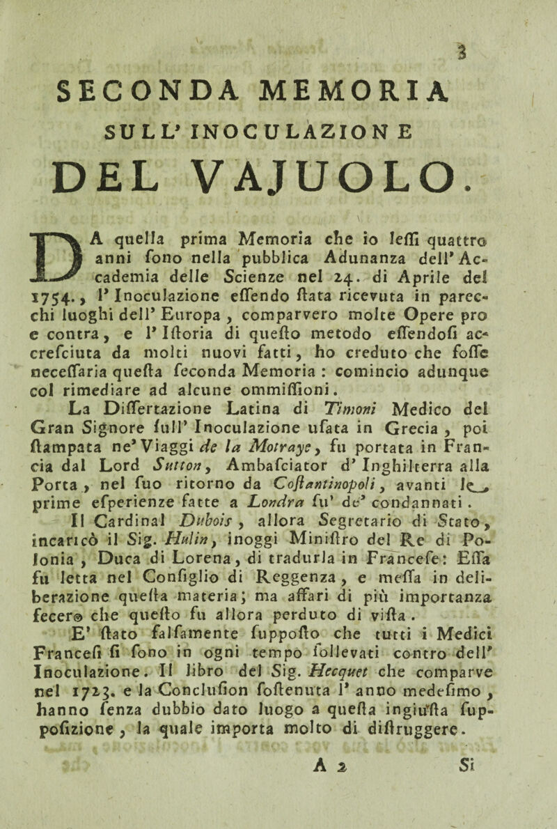 SECONDA MEMORIA SULL’ INOCULAZION E DEL VAJUOLO. A quella prima Memoria che io ledi quattro anni fono nella pubblica Adunanza dell* Ac¬ cademia delle Scienze nel 24. di Aprile del 1754., P Inoculazione efiendo data ricevuta in parec¬ chi luoghi dell5 Europa , comparvero molte Opere prò e contra, e 1* Idoria di queflo metodo eflendofi ac- crefciuta da molti nuovi fatti, ho creduto che fofle necelfaria quella feconda Memoria : comincio adunque col rimediare ad alcune ommidioni. La Dilfertazione Latina di Timoni Medico del Gran Signore full’ Inoculazione tifata in Grecia , poi (lampara ne’Viaggile la Motrays, fu portata in Fran¬ cia dal Lord Sntton, Ambafciator d* Inghilterra alla Porta, nel fuo ritorno da Coflantinopoli, avanti le prime efperienze fatte a Londra fu’ da’ condannati . Il Cardinal Dubois , allora Segretario di Stato, incaricò il Sig. Hai in, inoggi Minidro del Re di Po¬ lonia , Duca di Lorena, di tradurla in Francefe: Elia fu Ietta nel Configlio di Reggenza , e meda in deli¬ berazione quella materia; ma affari di più importanza fecer® che quedo fu allora perduto di vida . E* dato falfamente fuppodo che tutti i Medici Francefi fi fono in ogni tempo iollevati contro dell' Inoculazione. II libro del Sig. Hecquet che comparve nel 1713. e la Conclufion fodenuta 1* anco medefimo , hanno fenza dubbio dato luogo a queda ingitfda fup- pofizione , la quale importa molto di didruggere. A 2 Si