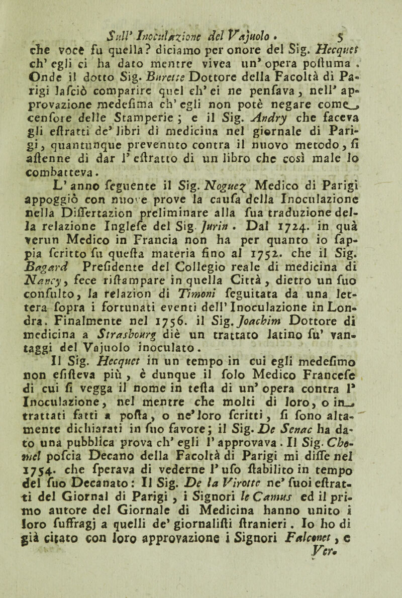 clie voce fu quella? diciamo per onore del Sig. Hecquet eh’ egli ci ha dato mentre vivea un* opera pottuma , Onde il dotto Sig. 'Burette Dottore della Facoltà di Pa« rigi Jafciò comparire quel eh’ ci ne penfava , nell* ap¬ provazione medefima eh’ egli non potè negare corno cenfore delle Stamperie ; e il Sig. Andry che faceva gli eflratti de’ libri di medicina nel giornale di Pari¬ gi , quantunque prevenuto contra il nuovo metodo , fi attenne di dar l5 eftratto di un libro che così male io combatteva. L’ anno Tegnente il Sig. Nogue% Medico di Parigi appoggiò con nuove prove la caufa della Inoculazione nella DiiTertazion preliminare alla fua traduzione del¬ la relazione Inglefe del Sig- Jurin . Dal 1724. in qua verun Medico in Francia non ha per quanto io fap- pia fcritto fu quefta materia fino al 1752. che il Sig. Bagard Prefidente del Collegio reale di medicina di Nancy^ fece rittampare in quella Città, dietro un fuo confulto, la relazion di Timotii feguitata da una let¬ tera fopra i fortunati eventi dell’Inoculazione in Lon¬ dra. Finalmente nel 1756. il Sìg.Joachim Dottore di medicina a Strasbourg diè un trattato latino fu’ van¬ taggi del Vojuolo inoculato. II Sig. Hecquet in un tempo in cui egli medefitno non efifteva più , è dunque il folo Medico Francefe di cui fi vegga il nome in tetta di un’ opera contra P Inoculazione, nel mentre che molti di loro, o in_* trattati fatti a porta, o ne*loro fcritti, fi fono alta¬ mente dichiarati in fuo favore; il Sig. De Senac ha da¬ to una pubblica prova eh' egli 1’ approvava . Il Sig. Cbo- mcl pofeia Decano della Facoltà di Parigi mi ditte nel 1754. che fperava di vederne l’ufo ttabilito in tempo del fuo Decanato: Il Sig. De la Virottc ne* fuoiettrat- ti del Giornal di Parigi , i Signori le Camus ed il pri¬ mo autore del Giornale di Medicina hanno unito i loro fuffragj a quelli de’ giornalifti ftranieri. Io ho di già citato con loro approvazione i Signori Falcwet, e