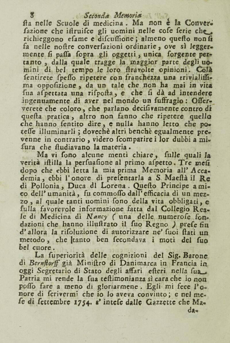 ila nelle Scuole di medicina . Ma non é la Conver* /azione che iilruifce gli uomini nelle cofe ferie ch^, richieggono efame e difcuftione; almeno quello non lì fa nelle noftre convenzioni ordinarie, ove sì legger* mente fi paffa fopra gli oggetti, unica forgente per¬ tanto , dalla quale tragge la maggior parte degli uo- mini di bel tempo le Joro ftrayolte opinioni. Colà fentirete fpeffo ripetere con franchezza una triviaJiffi- ma oppofizione , da un tale che non ha mai in vita fna appettata una rifpofla, e che fi dà ad intendere ingenuamente di aver nel mondo un fuffragio : Offer- verete che coloro, che parlano decifivamente contro di quella pratica , altro non fanno che ripetere quello che hanno fentito dire, e nulla hanno letto che po* $efle illuminarli ; dovechè altri benché egualmente pre¬ venne in contrario , videro feomparirei lor dubbi a mi- fura che fiudiavano la materia • Ma vi fono alcune menti chiare, falle quali la verità iflilla la perfuafione al primo afpetto. Tre meli dopo che ebbi letta la mia prima Memoria air Acca¬ demia, ebbi l'onore di prefentarla a S. Maeflà il Re di Pollonia, Duca di Lorena. Quello Principe ami¬ co dell'umanità, fu commolfo dall'efficacia di un mez¬ zo , al quale tanti uomini fono della vita obbligati, e falla favorevole informazione fatta dal Collegio Rea¬ le di Medicina di Nancy ( una delle numerofe fon¬ dazioni che hanno illullrato il fuo Regno ) prefe fin d'allora Ia rifoluzione di autorizzare ne'Tuoi flati un metodo, che {tanto ben fecondava i moti dei fuo bel cuore. La fuperiorità delle cognizioni del Sig. Barone di Bemflorff già Miniftro di Danimarca in Francia ia oggi Segretario di Stato degli affari efteri nella fua_* Patria mi rende la fua teftimonianza sì cara che io non pplfo fare a meno di gloriarmene . Egli mi fece l'o¬ nore di fcrivermi che io io aveva convinto; e nel me- fe di fettembre 1754. intefe dalle Gazzette che Ma* da*