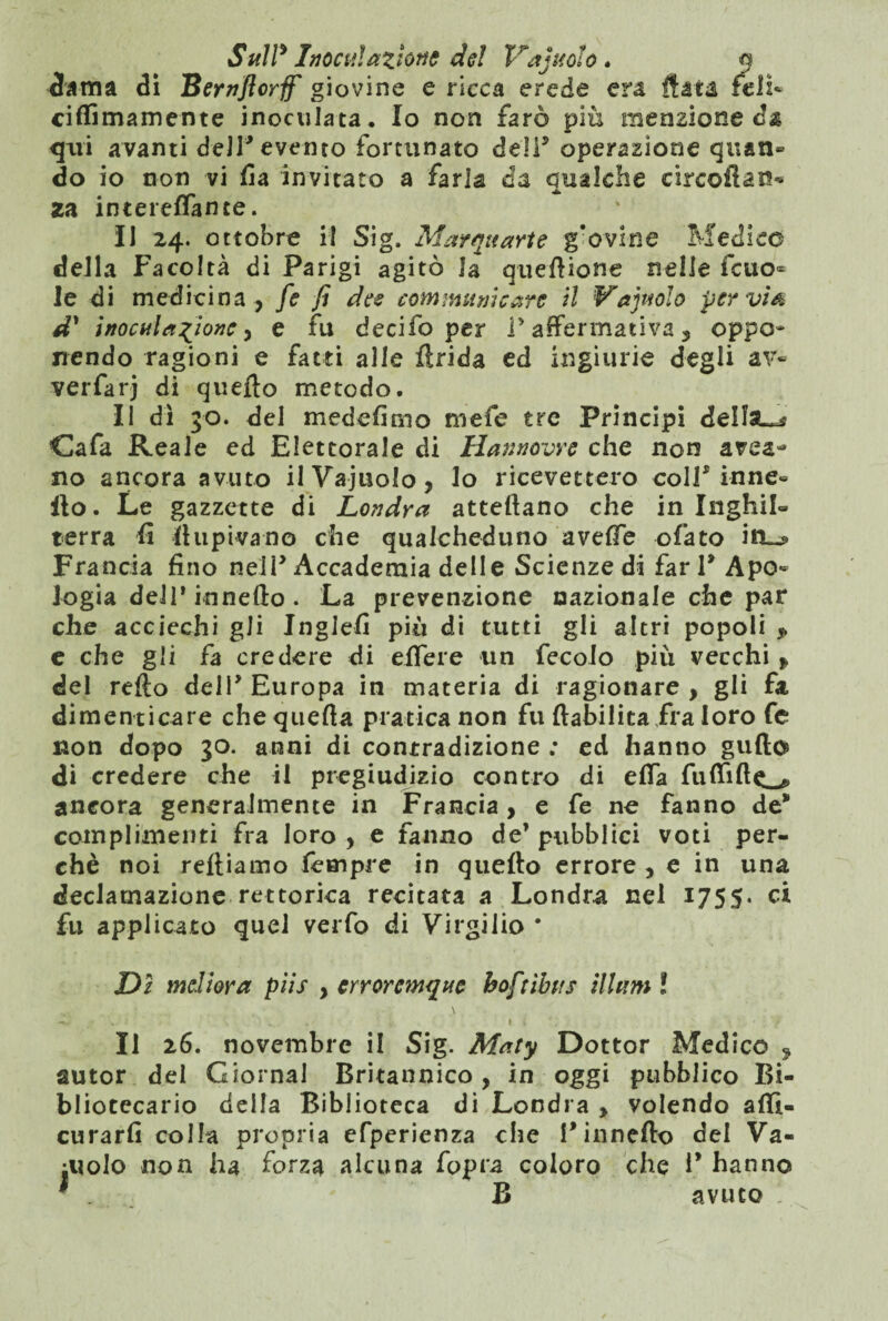 dama di Bernflcrff giovine e ricca erede era fiata teli* ciffimamente inoculata. Io non farò più menzione d& qui avanti dell* evento fortunato dell5 operazione quan¬ do io non vi fia invitato a farla da qualche circoflan* za intereffante. II 24. ottobre il Sig. Marquarte g’ovine Medico della Facoltà di Parigi agitò la quei! ione nelle fcuo- le di medicina, fe fi dee communi care il Va judo pervia d' inoculazione, e fu decilb per l’affermativa, oppo¬ nendo ragioni e fatti alle fìrida ed ingiurie degli av- verfarj di quello metodo. Il dì 30. del medefimo mefe tre Principi deilsL^ Cafa Reale ed Elettorale di Hannovre che non area- no ancora avuto ilVajuolo, lo ricevettero coll5 inne- Ilo. Le gazzette di Londra attellano che in Inghil¬ terra fi stupivano che qualcheduno avelie ofato itt~? Francia fino nell5 Accademia delle Scienze di fari5 Apo¬ logia dell* innefto . La prevenzione nazionale che par che acciechi gli Jngiefi più di tutti gli altri popoli P c che gli fa credere di effe re un fecolo più vecchi , del relìo dell5 Europa in materia di ragionare , gli fa dimenticare che quella pratica non fu ftabilica fra loro fe non dopo 30. anni di conrradizione ; ed hanno gufto di credere che il pregiudizio contro di effa fuffillcL^ ancora generalmente in Francia, e fe ne fanno de” complimenti fra loro , e fanno de’ pubblici voti per¬ chè noi reltiamo Tempre in quello errore , e in una declamazione rettorica recitata a Londra nel 1755. ci fu applicato quel verfo di Virgilio * Dì mdiora piis , erroremque boftìbits illuni ! -ir W.-i ' \ • .. ^ t x > Il 26. novembre il Sig. Maty Dottor Medico 9 autor del Giornal Britannico, in oggi pubblico Bi¬ bliotecario della Biblioteca di Londra , volendo affì- curarfi colla propria efperienza che l*innefio del Va¬ inolo non ha forza alcuna fopra coloro che P hanno * . B avuto