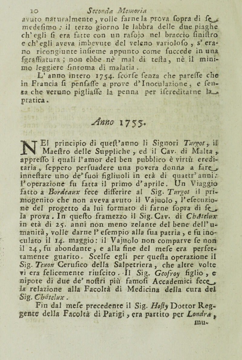 avuto naturalmente ^ volle farne la prova fopra di f<^ medefimo ; il terzo giorno le labbra deile due piaghe ch’egli fi era fatte con un rafojo nel braccio finifiro e ch’egli aveva imbevute del veleno variolofo , s5 era¬ no ricongiunte inficine appunto come fuccede in una fgraffiatura ; non ebbe nè mal di tefta3 nè il mini» mo leggiere fintoma di malaria . L’ anno intero 1754. fcorfe fieoza che pareiTe che in Francia fi penfaffe a prove d*Inoculazione , e fen- che veruno pigliaffe la penna per ifcreditame la pratica • Anno 1755. ' NEI principio di quefVanno li Signori Targo?y il Maeftro delle Suppliche , ed il Cav. di Malta y appreffo i quali l’amor del ben pubblico è virtù eredi» taria , feppero perfuadere una povera donna a fare^ inneftare uno de’fuoi figliuoli in età di quattr5 anni ; ^operazione fu fatta il primo d’aprile. Un Viaggio fatto a Bordeaux fece differire al Sig. Targot il pri¬ mogenito che non aveva avuto il Vajuolo , Fefecuzio- me del progetto da lui formato di farne fopra di fe_, la prova . In quello framezzo il Sig. Cav. di Cbdtelux in età di 25. anni non meno zelante del bene dell* u- manitàj volle darne 1* efempio alla fua patria > e fu ino¬ culato il 14. maggio: il Vajuolo non comparve fe non il 24, fu abondante, e alla fine del mefe era perfet¬ tamente guarito. Scelfe egli per quella operazione il Sig. Tenori Certifico della Salpetriera , che altre volte vi era felicemente riufcito .Il Sig. Geofroy figlio , c nipote di due de* noftri più famofi Accademici fece_* la relazione alla Facoltà di Medicina delia cura del Sig. Chàtelux. Fin dal mefe precedente il Sig. Hofly Dottor Reg¬ gente della Facoltà di Parigi ? era partito per Londra,