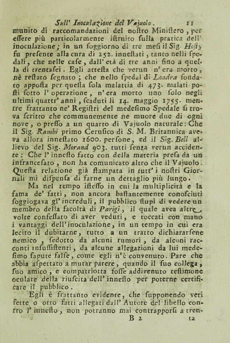 munito di raccomandazioni del nortro Minuterò , per eflere più particolarmente irtruieo fulla pratica deli inoculazione; in un foggiorno di tre m e fi il Si g ■ Hofly fu prefente alla cura di 252. innertati , tanto nelli fpe» dali, che nelle cafe , dall* età di tre anni fino a quel¬ la di trentafei . Egli attefta che verun ir era morto p nè reilato fegnato ; che nello fpedai di Londra fonda- to apporta per quella fola malattia di 473. malati po¬ rti fotto P operazione , n* era morto uno folo negli ultimi quattrVanni , fcaduti li 14. maggio 1755* men* tre frattanto ne* Regiftri del medefìmo Spedale fi tro* va fcritto che communemence ne muore due di ogni nove, o prefTo a un quarto di Vajuolo naturale : Che il Sig. Rambi primo Certifico di S. M. Britannica ave¬ va allora innertato 1600. perfone, ed il Sig. Bell al¬ lievo del Sig. Morand 903. tutti lenza verun acciden¬ te 1 Che P innerto fatto con della materia prefa da un infrancefato , non ha comunicato altro che il Vajuoloc Quella relazione già rtampata in tute' i nortri Gior¬ nali mi difpenfa di farne un dettaglio più lungo. Ma nel tempo iftelfo in cui la multiplicità e la fama de’ fatti, non ancora bafiantemente conofciuti foggiogava gl’increduli , il pubblico (lupi di vedere un membro della facoltà di Parigi, il quale avea altr^ volte confortato di aver veduti, e toccati con mano i vantaggi dell’inoculazione, in un tempo in cui era lecito il dubitarne, tutto a un tratto dichiararfene nemico , fedotto da alcuni rumori , da alcuni rac¬ conti infulfiftenti, da alcune allegazioni da lui mede- fimo fapuce falfe, come egli n’ò convenuto. Pare che abbia appettato a mutar parere, quando il fuo collega , filo amico , e compatriotta forte addivenuto teflimone oculare della riufeita delP innerto per poterne certifi¬ care il pubblico . Egli è frattanto evidente, che fupponendo veri fette o otto fatti allegati dall’ Autore del libello con¬ tro f innefto , non potranno mai contrapporfi a treti- fi z ta