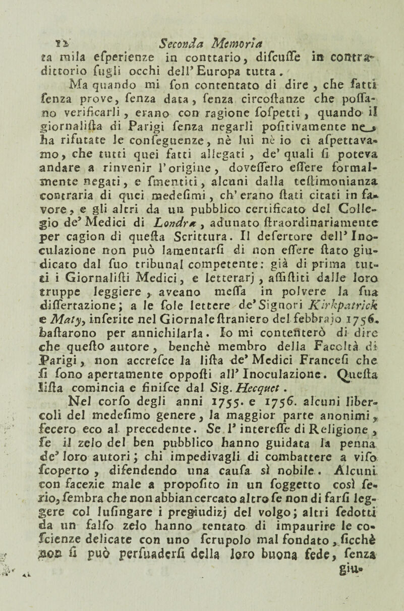 za mila efperienze in conttario, difciuTe in contrad¬ dittorio fagli occhi dell* Europa tutta. Ma quando mi fon contentato di dire , che fatti fenza prove, fenza data, fenza circortanze che porta¬ no verificarli, erano con ragione fofpetci, quando il giornalifta di Parigi fenza negarli pofìtivamente ne_> Jia rifutate le confeguenze, nè lui nè io ci affettava* mo > che tutti quei fatti allegati , de quali li poteva andare a rinvenir Vorigine, dovettero ettere formal¬ mente negati, e fmentici, alcuni dalla tefiimonianza. contraria di quei medefimi, eh-’erano flati citati in fa* vere, e gli altri da un pubblico certificato del Golle- giode^Medici di Londra , adunato flraordinariamente per cagion dì quella Scrittura. Il defertore dell* Ino¬ culazione non può lamentarli di non ettere flato giu¬ dicato dal fuo tribunal competente: già di prima tut¬ ti i Giornalirti Medici, e letterari , attilliti dalle loro truppe leggiere , aveano metta in polvere la firn dittertazione; a le fole lettere de*Signori Kirkpatrick e Maty, inferite nel Giornale ftraniero del febbraio 1756. ballarono per annichilarla. Io mi contefiterò di dire che quello autore, benché membro della Facoltà dì Parigi, non accrefce la lilla de* Medici Francefi che fi fono apertamente opporti all* Inoculazione. Quella Urta comincia e fìnifee dal Sig. Hecquct. Nel corfo degli anni 1755. e 1756. alcuni liber¬ coli del medefimo genere, la maggior parte anonimi* fecero eco al precedente. Se P interette di Religione , fe il zelo del ben pubblico hanno guidata la penna de* loro autori ; chi impedivagli di combattere a vifo feoperto , difendendo una caufa si nobile . Alcuni, con facezie male a propofito in un foggetto così fe* jio,fembra che non abbian cercato altro fe non di farli leg¬ gere col lufingare i pregiudizi del volgo; altri fedotti da un falfo zelo hanno tentato di impaurire le co* feienze delicate con uno fcrupolo mal fondato „ficchè fi può perfuaderfi della loro buona fede, fenza giu.