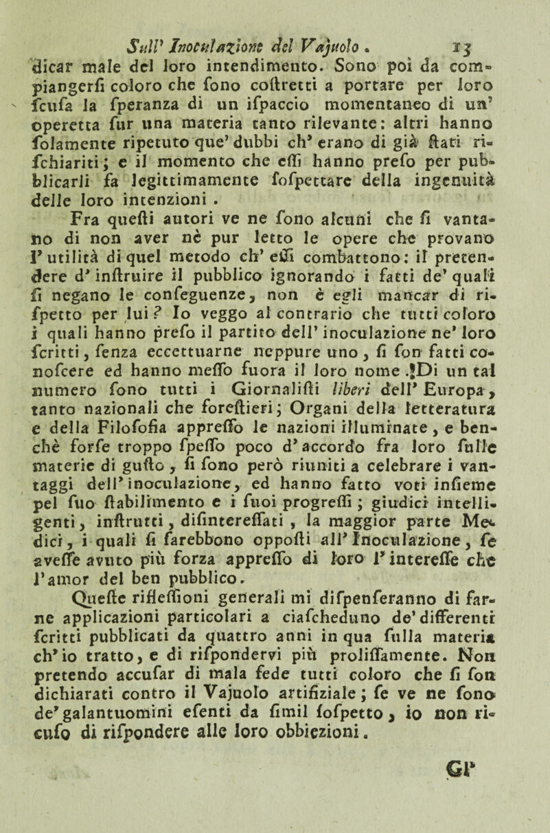dicar male del loro intendimento. Sono poi da com» piangerli coloro che fono coftrecti a portare per loro ' fcufa la fperanza di un ifpaccio momentaneo di un’ operetta fur una materia tanto rilevante: altri hanno fedamente ripetuto que’ dubbi eh5 erano di già fiati ri- fchiariti; e il momento che erti hanno prefo per pub» blicarli fa legittimamente fofpettare della ingenuità delle loro intenzioni . Fra quelli autori ve ne fono alcuni che fi vanta- no di non aver ne pur letto le opere che provano 1’ utilità di quel metodo eh’erti combattono: iT preten¬ dere d* inftruire il pubblico ignorando i fatti de’quali fi negano le confeguenze, non è egli mancar di ri- fpetto per lui ? Io veggo al contrario che tutti coloro i quali hanno prefo il partito dell’ inoculazione ne* loro fcritti j fenza eccettuarne neppure uno , fi fon fatti co- nofeere ed hanno me fio fuora il loro nome .jDi un tal numero fono tutti i Giornaiifti liberi dell* Europa, tanto nazionali che foreftieri; Organi della letteratura e della Filofofia appreffo le nazioni illuminate, e ben¬ ché forfè troppo fpeffo poco d* accordo fra loro filile materie di guflo , fi fono però riuniti a celebrare i van¬ taggi dell* inoculazione, ed hanno fatto voci infieme pel fuo ftabilimento e i ftioi progredì ; giudici intelli¬ genti, inftrtifti, difintereffati , la maggior parte Me*» dici, i quali fi farebbono opporti all*Inoculazione, fe aveffe avuto più forza appreffo di loro 1’ intereffe che l’amor del ben pubblico. Quelle rifleffioni generali mi difpenferanno di far¬ ne applicazioni particolari a ciafcheduno de’differenti; fcritti pubblicati da quattro anni in qua filila materia ch’io tratto, e di rispondervi più proliffamence. Non pretendo accufar di mala fede tutti coloro che fi fon dichiarati contro il Vainolo artifiziale ; fe ve ne fona de’galantuomini efenti da fimil fofpetto * io non ri- cufo di rifpondere alle loro obbiezioni a