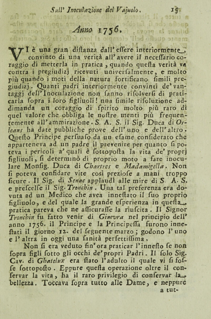 Anno 1756. I è una gran «Manza dall* edere interiormento convinto dì una verità all*avere il neceflfario co¬ raggio di metterla in pratica , quando quefla verità va contra i pregiudizi ricevuti univerfalmente, e molto piu quando i moti della natura fortificano limili pre¬ giudizi. Quanti padri interiormente convinti de*van¬ taggi deir Inoculazione non fanno rifolverfi di prati¬ carla fopra i loro figliuoli ! una fimile rifoluzione ad- dimanda un coraggio di fpirito molto piu raro di quel valore che obbliga le noflre menti più frequen¬ temente alPammirazione. S, A. S. il Sig. Duca di Or¬ leans ha date pubbliche prove dell* uno e delPaltro. Quello Principe perfuafo da un efame confiderato che apparteneva ad un padre il prevenire per quanto fi po¬ teva i pericoli acquali è fottopofta la vita de* proprj figliuoli > fi determinò di proprio moto a fare inocu¬ lare Monfig. Duca di Chartres e Madamigella. Non fi poteva confidare vite così preziofe a mani troppo ficure . II Sig- di Senac applaudì alle mire di S A- S* e prefeelfe il S\g*Tronchin. Una tal preferenza era do¬ vuta ad un Medico che avea inneftato il fuo proprio figliuolo, e del quale la grande efperienza in quefla_* pratica pareva che ne afllcurafle la riufeita - Il Signor Tronchi# fu fatto venir di Ginevra nel principio dell* anno 1756. il Principe e la PrincipefiTa furono ione- flati il giorno li» del feguente marzo ; godono P uno e 1* altra in oggi una fanità perfettitfìma * Non fi era veduto fin*ora praticar Pinnefto fe non fopra figli fotto gli occhi de’propri Padri. Il folo Sig* Cav. di Ghatehtx era flato l’adulto il quale vi fi fof~ fe fottopofto . Eppure quefla operazione oltre il con- fervar la vita > ha il raro privilegio di confervar la-» bellezza. Toccava fopra tutto alle Dame, e neppure a tue»
