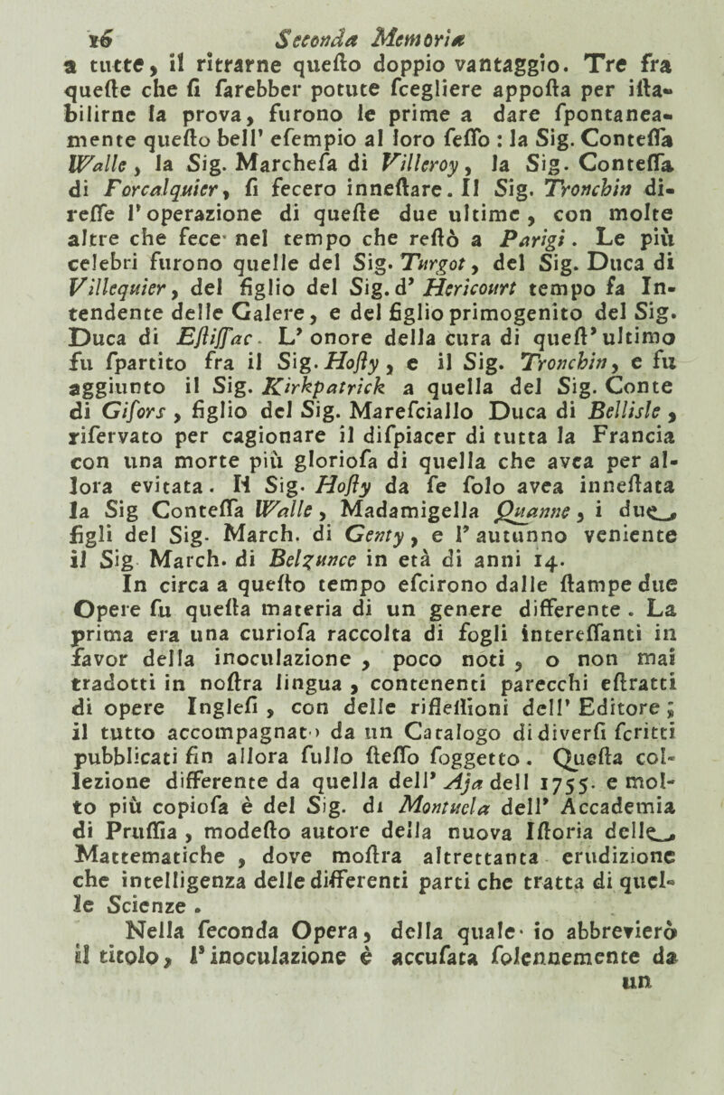 a tutte, il ritrarne quefto doppio vantaggio. Tre fra quelle che fi farebber potute fcegliere apporta per irta- bilirne fa prova, furono le prime a dare fpontanea- mente quefto bell’ efempio al loro fello : la Sig. Concetta Walle , la Sig. Marchetta di Villeroy, la Sig. Contetta, di Forcalquier, fi fecero inneftare. II Sig. Tronchiti di¬ rette Poperazione di quelle due ultime, con molte altre che fece* nel tempo che reftò a Parigi. Le più celebri furono quelle del Sìg>Titrgoty del Sig. Duca di Vìllequiery del figlio del Sig. d’ Hericourt tempo fa In¬ tendente delle Galere, e del figlio primogenito del Sig. Duca di EJìiJfac. L’onore della cura di queft’ultimo fu fpartito fra il Sig. Ho fi y y e il Sig. Tronchiti, e fu aggiunto il Sig. Kirkpatrick a quella del Sig. Conte di Gifors , figlio del Sig. Marefciallo Duca di Beìlisle , rifervato per cagionare il difpiacer di tutta la Francia con una morte più gloriofa di quella che avea per al¬ lora evitata. H Sig. Hofly da fe folo avea inneftata la Sig Contetta Walle, Madamigella Quanne, i du<*_, figli del Sig- March, di Genty, e l’autunno veniente il Sig March, di Belzunce in età di anni 14. In circa a quefto tempo efcirono dalie ftampedue Opere fu quella materia di un genere differente . La prima era una curiofa raccolta di fogli intereflantì in favor della inoculazione , poco noti , o non mai tradotti in noftra lingua , contenenti parecchi eftratti di opere Inglefi , con delle rifielfioni dell’ Editore ; il tutto accompagnat ) da un Catalogo didiverfi ferirti pubblicati fin allora fillio fletto foggetto. Quella col* lezione differente da quella deli9 Aja dell 1755. e mol¬ to più copiofa è del Sig. di Montitela dell’ Accademia di Pruttìa , modello autore delia nuova Iftoria delle_» Matematiche , dove moftra altrettanta erudizione che intelligenza delle differenti parti che tratta di quel® le Scienze . Nella feconda Opera, della quale* io abbrevierà il titolo, l’inoculazione è accufau foiennemente da un