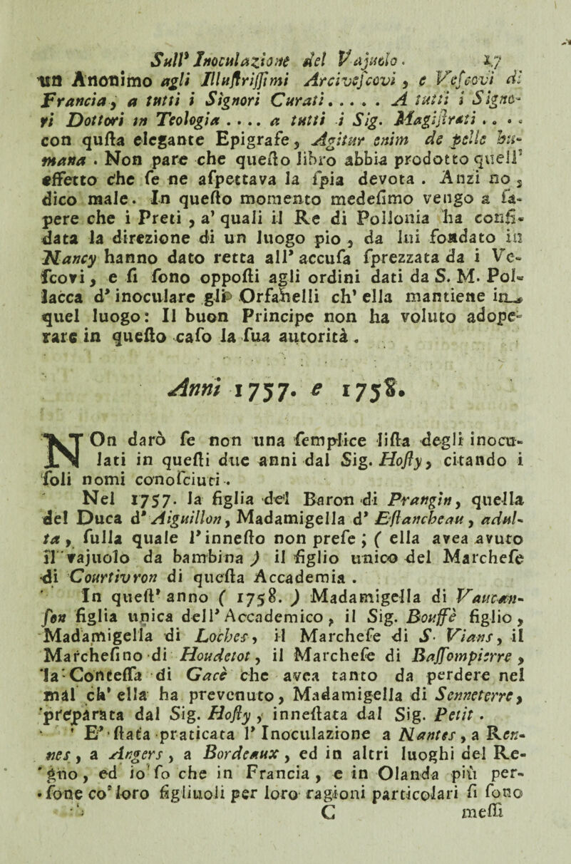 ila Anonimo agli IlluflrijJimi Arcivescovi , e Veticovi di Francia y a tatti i Signori Curati.A tutti i Signó¬ ri Dottori in Teologia . ... a tutti i Sig. Magistrati . . . . con qufta elegante Epigrafe , Agitar enim de pelle hi- matta . Non pare che quello libro abbia prodotto quell effetto die fe ne afpettava la fpia devota . Anzi no 5 dico male. In quello momento medefimo vengo a fa» pere che i Preti , a’ quali il Re di Poiionia ha confi¬ data la direzione di un luogo pio , da lui fondato in Nancy hanno dato retta all* accufa fprezzata da i Ve- feovi, e fi fono opporti agli ordini dati da S. M. Poi- lacca d’ inoculare gip Orfahelli eh’ ella mantiene irL^ quel luogo: Il buon Principe non ha voluto adope¬ rare in quello cafo la Tua autorità. Anni 1757. e 175S. NOn darò fe non una fe triplice lifta degli inocu¬ lati in quelli due anni dai Sig.Hoftyy citando i foli nomi cono Temei. Nel 1757- la figlia del Baron-di Franginy quella de! Duca d* Aiguillon, Madamigella d’ Eflancheatt, adnU ta y fulla quale 1’ innefto non prefe ; ( ella avea avuto il vajuolo da bambina ) il figlio unico del Marchefe •di Courtivron di quella Accademia . In quell’anno ( 1758. ) Madamigella di Vaucan- fon figlia unica dell’ Accademico , il Sig. Rouffè figlio. Madamigella di Locbes 9 il Marchefe di S• Vians, il Marchefino di Houdetot, il Marchefe di Bajfompierre , la’ Concerta di Gacè che avea tanto da perdere nel mài eh* ella ha prevenuto, Madamigella di Senne ter re > preparata dal Sig. Hofly y inneflata dal Sig. Petit. * E’ fiata praticata l’Inoculazione a Nantes > a Kcn- eies y a Angers , a Bordeaux, ed in altri luoghi del Re- ' gtio, ed io fo che in Francia, e in Olanda più per- • fone co*'loro figliuoli per loro ragioni particolari fi fono • C meffi