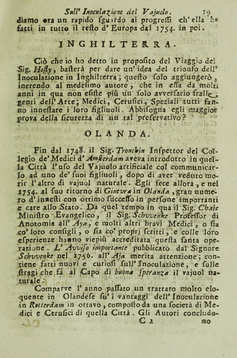 diamo era un rapido fgusrdo ai progredì elvella h# fatti in tutto il redo d* Europa dal 1754. in poi . INGHILTERRA. Ciò che io ho detto in proposito del Viaggio dei Sig. Hofly, baderà per dare un’idea del trionfo-deli9 Inoculazione in Inghilterra ; quedo Colo aggiungerò s inerendo al medefimo autore, che in effa da molti anni in qua non elìde più iìn folo avvef fario fra 11^ genti dell* Arte; Medici , Cerufici,, Speziali tutti fan¬ no innedare i loro .figliuoli. Abbifogna egli ‘maggio# prova della Scurezza di dii tal prefervativo? ’ OLANDA. Fin dal 1748. il Sig* TroncVm Infpettor del Col¬ legio de*Medici à* AmUerdam aveva introdotto in quel- la Città Tufo del Vajuolo artificiale col communicar- Jo ad uno de’ Cuoi figliuoli* dopo di aver veduto mo¬ rir T altro di vajuol naturale. Egli fece allóra, enei 1754. al filo ritorno di Ginevra in Olanda ,gran nume¬ ro d*innedi con ottimo fucceflo in perfone importanti e care allo Stato. Da quel tempo in qua il Sig. Cbaìs Minidro Evangelico , il Sig. Schvvenke Profedor di Anotomia all’ Aya, e molti altri bravi Medici , o fia coMoro configli , o fia co* proprj ferie ti, e colle loro efpericnze hanno viepiù accreditata queda fanta ope¬ razione . & Avvifo importante pubblicato da! Signore Schvvenke nel 1756. atì9 Aja merita attenzione ; con¬ tiene fatti nuovi e curiofi full* Inoculazione, e fulle ftragi che fa al Capo di buona fperanza il vajuol na« turale: Comparve V anno pattato un trattato molto elo¬ quente in Olandefc fu* i vantaggi dell* Inoculazione in Rotterdam in ottavo , compodo da una focietà di Me¬ dici e Cerufici di quella Città . Gli Autori concludo- G 2 no