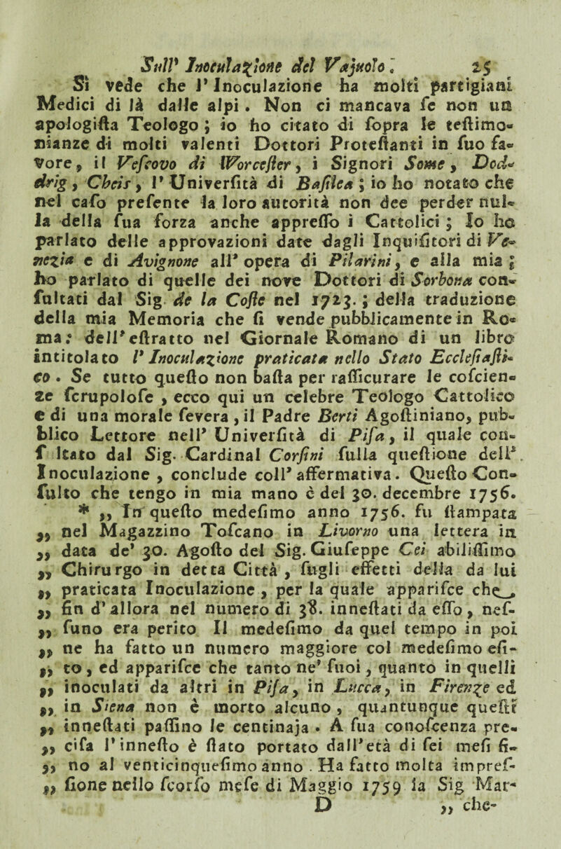 Si vede che 1* Inoculazione ha molti partigiani Medici di là dalle alpi. Non ci mancava fe non im apologifta Teologo ; io ho citato di lopra le teftimo- nianze di molti valenti Dottori Proteftanti in fuo fa» Vore, il Vefcovo dì Worcejler, i Signori Some, Dod« drig, Chcis y P Univerfità di Bafilea ; io ho notato che nel cafo prefente la loro autorità non dee perder nul* la della fua forza anche appreflb i Cattolici ; Io he parlato delle approvazioni date dagli Inqififiton di Ve~ xczia c di Avignone all'opera di Filarini, e alla mia 1 ho parlato di quelle dei nove Dottori di Sorbona con» fattati dal Sig de la Cofle nel 1723. ; della traduzione della mia Memoria che fi vende pubblicamente in Ro« ma; deli'eftratto nel Giornale Romano di un libro intitolato V Inoculazione praticata nello Stato Ecclefiafli* co . Se tutto quello non balla per rafficurare le colcien» Ze fcrupolofe , ecco qui un celebre Teologo Cattolico e di una morale fevera , il Padre Berti Agoftiniano* pub¬ blico Lettore nell' Univerfità di Fifa, il quale con- f Itato dal Sig- Cardinal Corfini fui la quell ione deli*. Inoculazione , conclude coll'affermativa. Quello Con» fallo che tengo in mia mano c del 30. decembre 1756. * yy Irr quello medefimo anno 1756. fu {lampara nel Magazzino Tofcano in Livorno una lettera in. zy data de* 30. Agollo del Sig. Giufeppe Gei abiliffimo „ Chirurgo in detta Città , fàgli effetti della da lui 9y praticata Inoculazione , per la quale apparifee ch^ >y fin dVallora nel numero di 3?. innellati da elfo, nef- ,, funo era perito II medefimo da quel tempo in poi 9y ne ha fatto un numero maggiore col medefimo efi- 9} co, ed apparifee che tanto ne' fuoi, quanto in quelli 9t inoculati da altri in Pifay in Lucca y in Firenze ed $y in Siena non è morto alcuno , quantunque quelle 9y inneftati pallino le centinaja • A fua conoscenza pre» yy c«fa Tinneflo è flato portato dall'età di fei meli fi» yy no al vencicinquefimo anno . Ha fatto molta impref- 1, fione nello Scorie mefe di Maggio 1759 la Sig Mar-1 D che- »