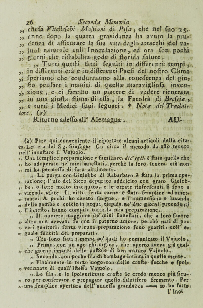 yy cheft Vitelle febi Majliani di Pifa * che nel fuo 15*. anno dopo la quarta gravidanza ha avuto la pru» yy denza di a. (li curare la Tua vita dagli: attacchi «del va» yy juol naturale coll’ I noculazione ^ cd ora fon poclù 35 giorni^ che riflabiJka gode di florida falutev » Tu tti,quarti fatti feguiti in differenti: tempi ? 9y in differenti età e in differenti Paell del noftro Clima y\ fperiamo che condurranno alla conofcenza del giu? Ty flo penfare i nemici di quefta maravigliofa inven- yy zio ne-, e ci, faremo un piacere di vedere rientrata yy in una giufta flima’ di efla , Ja Facoltà di Brefcia «> yy e tutti i. Medici fuoi; feguaci. * Nota del Tradui* me . (a) * Ritorno adeflb all!4 Aiemagna .. AU- (/») Fàre qui conveniente il riportare alcuni articoli della cita» ta. Lettera del Sig.Giufeppe Cei circa il metodo da elio tenuto nell’inneftare il Vajuolo. <>, Una femplice preparazione e familiare» ditegli, è fiata quella che 9» ho adoperato ne* miei itineftati * perchè la loro tenera età non 9? mi ha permeflo di fare altrimenti. »» La purga con Giulebbe di Rabarbaro è Hata la prima ope*^ 9? razione*, l’ufo,del Siero depurato addolcito con grato Giuleb» „ be» © latte molto inacquatol e le orzate rinfrefeanti fi fono a vicenda ufate . II. vitto fenza carne è ftato femplice cd umct» 9, tante* A pochi ho cavato fangue ; e P immersone e lavanda 9» delle gambe e cofcie in acqua tiepida ne* due giorni precedenti a? 1* innefto » hanno compito tutta la : mia preparazione. „ Il numero maggiore de* miei Inneftati » che a loro favor© $9 altro non avevano fe non il paterno amore» perchè nati di po« 9» veri genitori, fenza v runa preparazione fono guariti » coir e* 9? guale felicità dei preparati. ,» Tre fono ftati i mezzi oo’quali ho comunicato il Vajuolo* »» Primo,.con un ago chirurgico » che aperto aveva giàqual« dì che giorno innanzi delle puftòle di ben maturo Vajuolo. 9» Secondò » con poche fila di bambage intinta in quelle marce • 9» Finalmente in;tcrzo luogo ; con delle crofte Cecche c fpol«* 55 verizzate di quell* iftefTo Vajuolo ,9 Le fila» e le fpolverizzate crofte le credo mezzo piùficu«- 93 ro per conferyart c propagare quefto falutifcro fermento. Ptr una,femplice apertura dell’ annega grandezza «■*■* io he fatto) VIuo« *