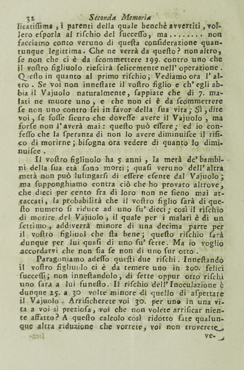 licatiflima ,i parenti della quale benché avvertiti, vol¬ lero efporla al rifchio del fuccefib, ma.non facciamo conto veruno di quella confiderazione quan¬ tunque legittima. Che ne verrà da quello? non altro* fe non che ci è da {commettere 199. contro uno che il voftro figliuolo riefeirà felicemente nell* operazione « Qjefto in quanto al primo rifchio; Vediamo ora l’al¬ tro . Se voi non inneflate il voftro figlio e ch’egli ab¬ bia il Vajuolo naturalmente, Tappiate che di 7. ma¬ lati ne muore uno , e che non ci è da fedmmetrere fe non uno contro fei in favor della fua vita; Sì , dite voi , fe foffe ficuro che dovette avere il Vajuolo , ma forfè non l’averà mai : quello può eftere; ed io con- feflo che la fperanza di non lo avere diminuifee il rifi¬ co di morirne; bifogna ora vedere di quanto io dimi- nuifee . fi voftro figliuolo ha 5 anni * la metà de’bambi- • ni della fua età fono morti; quali veruno dell’altra metà non può Iuftngarfi di eflere efente dal Vajuolo ; ma fupponghiamo contra ciò che ho provato altrove* che dieci per cento fra di loro non ne fieno mai at¬ taccati, la probabilità che il voftro figlio farà di que« fto numero fi riduce ad uno fu’dieci; così il rifchio di morire del Vajuolo , il quale per i malati è di un fettimo , addiverrà minore di una decima parte per il voftro figliuol che Ita bene; quello rifchio farà dunque per lui quali di uno fu’ fette. Ma io voglio accordarvi che non fia fe non di uno fur otto . Paragoniamo adelfo quelli due rifehi. Inneftando il voftro figliuolo ci è da temere uno in 20O. felici fucceftì; non inneftandolo, di fette oppur otto rifehi uno Tara a lui funeflo. Il rifchio dell’Inoculazione è dunque 25. a 30 volte minore di quello di afpcttare il Vajuolo . Arrificherete voi 30. per uno in una vi¬ ta a voi sì preziofa, voi che non volete arrificar nien¬ te affatto? A quello calcolo così ridotto fate qualun¬ que altra riduzione che vorrete* voi non troverete • ve-^